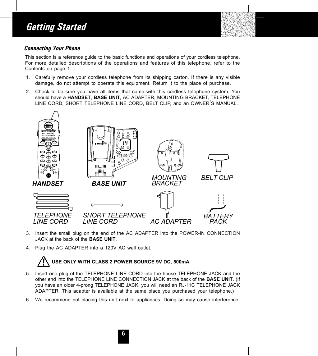 6Connecting Your PhoneThis section is a reference guide to the basic functions and operations of your cordless telephone.For more detailed descriptions of the operations and features of this telephone, refer to theContents on page 1.1. Carefully remove your cordless telephone from its shipping carton. If there is any visibledamage, do not attempt to operate this equipment. Return it to the place of purchase.2. Check to be sure you have all items that come with this cordless telephone system. Youshould have a HANDSET, BASE UNIT, AC ADAPTER, MOUNTING BRACKET, TELEPHONELINE CORD, SHORT TELEPHONE LINE CORD, BELT CLIP, and an OWNER,S MANUAL.3. Insert the small plug on the end of the AC ADAPTER into the POWER-IN CONNECTIONJACK at the back of the BASE UNIT.4. Plug the AC ADAPTER into a 120V AC wall outlet.         USE ONLY WITH CLASS 2 POWER SOURCE 9V DC, 500mA.5. Insert one plug of the TELEPHONE LINE CORD into the house TELEPHONE JACK and theother end into the TELEPHONE LINE CONNECTION JACK at the back of the BASE UNIT. (Ifyou have an older 4-prong TELEPHONE JACK, you will need an RJ-11C TELEPHONE JACKADAPTER. This adapter is available at the same place you purchased your telephone.)6. We recommend not placing this unit next to appliances. Doing so may cause interference.Getting StartedAC ADAPTERSHORT TELEPHONE LINE CORDTELEPHONELINE CORDBELT CLIPMOUNTINGBRACKETBASE UNITHANDSETBATTERYPACKNEW CALLMSG WAIT INGTALK DIRDELETESCANSAVERE/PADIALEDIT FL ASHFUNCDEFABCGHIJKLMNOTUVPRS WXYOPER12365478907#1+10VOICE MAIL2.4GHz1-212-242-697810:00      8/24        18        30AM NEWPM TOTA LL-D- C C-F MSG DIRCALL BAT TBELLSOUTHCHARGEIN USEPOWERERASEMEMOSTOPSKIP RPT1234SETDAYHOURCODEOGMMINON/OFFANSWERPAGEPLAY2.4GHz