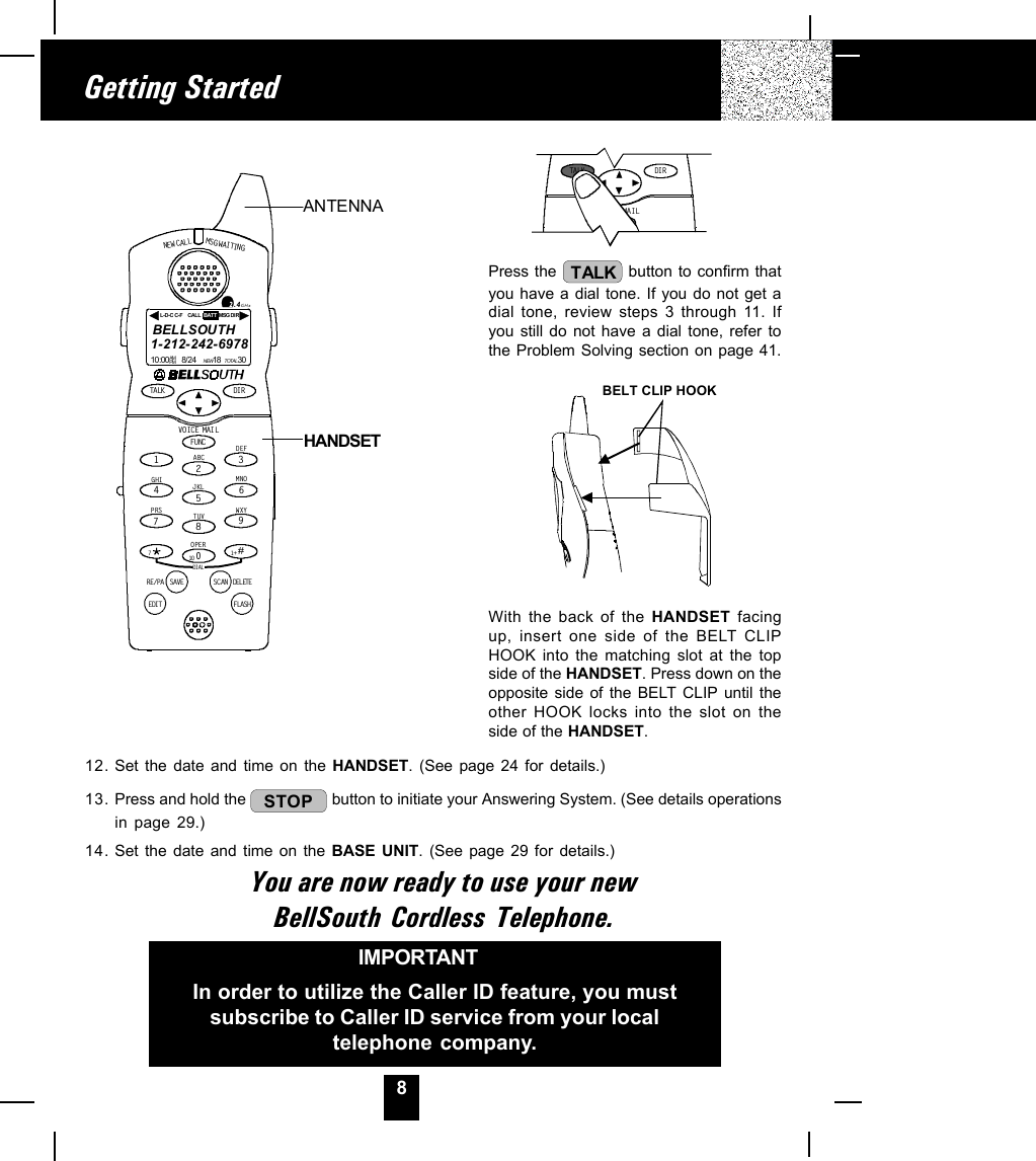 8Getting StartedPress the  TALK  button to confirm thatyou have a dial tone. If you do not get adial tone, review steps 3 through 11. Ifyou still do not have a dial tone, refer tothe Problem Solving section on page 41.BELT CLIP HOOKWith the back of the HANDSET facingup, insert one side of the BELT CLIPHOOK into the matching slot at the topside of the HANDSET. Press down on theopposite side of the BELT CLIP until theother HOOK locks into the slot on theside of the HANDSET.IMPORTANTIn order to utilize the Caller ID feature, you mustsubscribe to Caller ID service from your localtelephone company.12. Set the date and time on the HANDSET. (See page 24 for details.)13. Press and hold the  STOP  button to initiate your Answering System. (See details operationsin page 29.)14. Set the date and time on the BASE UNIT. (See page 29 for details.)You are now ready to use your newBellSouth Cordless Telephone.TALK DI RFUNCVOIC E MA ILANTENNAHANDSETNEW CALLMSG WAITINGTALK DIRDELETESCANSAVERE/PADIALEDIT FLASHFUNCDEFABCGHIJKLMNOTUVPRS WXYOPER12365478907#1+10VOICE MAIL2.4GHz1-212-242-697810:00      8/24        18        30AM NEWPM TOTALL-D-C C-F MSG DI RCALL BATTBELLSOUTHHANDSET