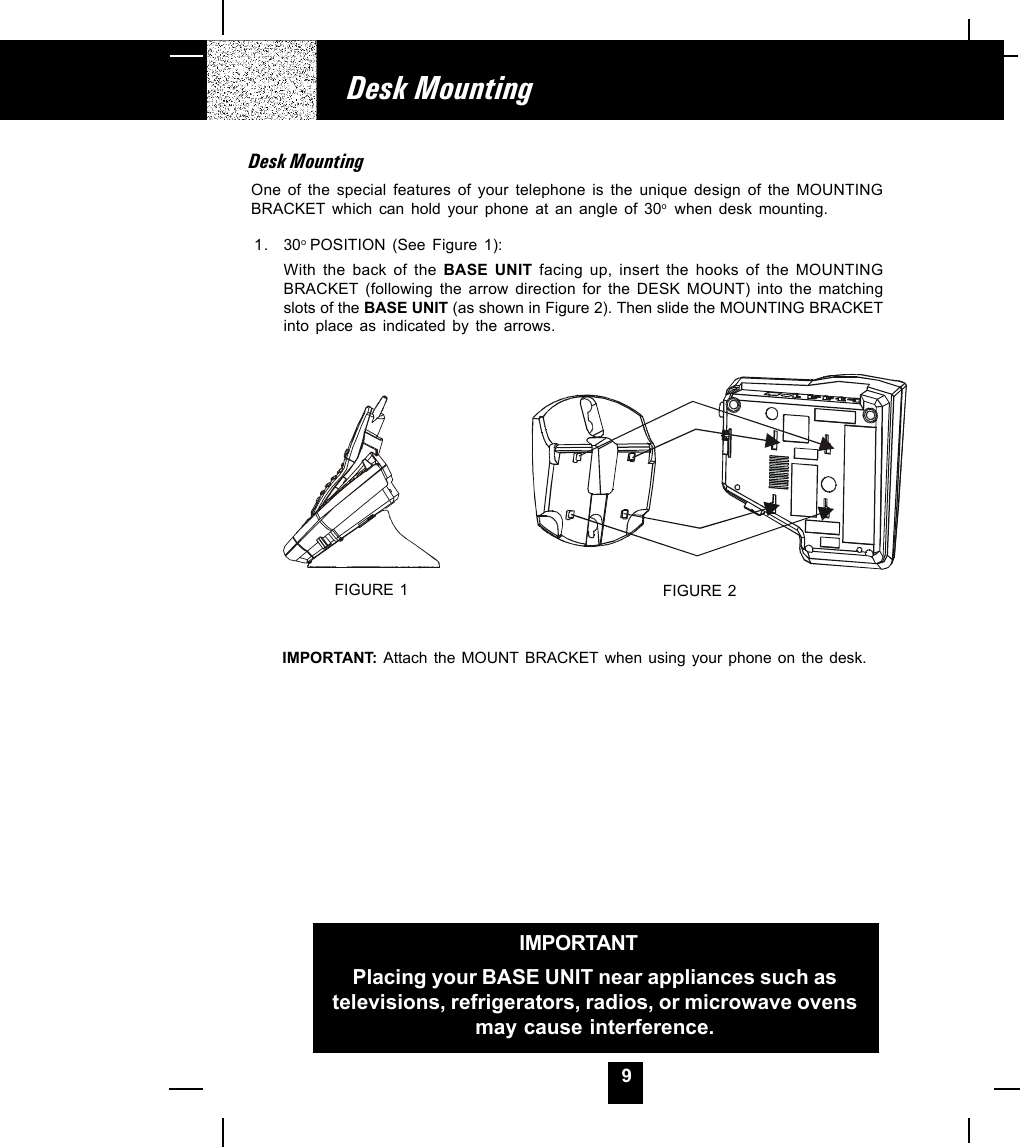 9Desk MountingIMPORTANTPlacing your BASE UNIT near appliances such astelevisions, refrigerators, radios, or microwave ovensmay cause interference.Desk MountingOne of the special features of your telephone is the unique design of the MOUNTINGBRACKET which can hold your phone at an angle of 30o  when desk mounting.1. 30o POSITION (See Figure 1):With the back of the BASE UNIT facing up, insert the hooks of the MOUNTINGBRACKET (following the arrow direction for the DESK MOUNT) into the matchingslots of the BASE UNIT (as shown in Figure 2). Then slide the MOUNTING BRACKETinto place as indicated by the arrows.IMPORTANT:  Attach the MOUNT BRACKET when using your phone on the desk.FIGURE 1 FIGURE 2