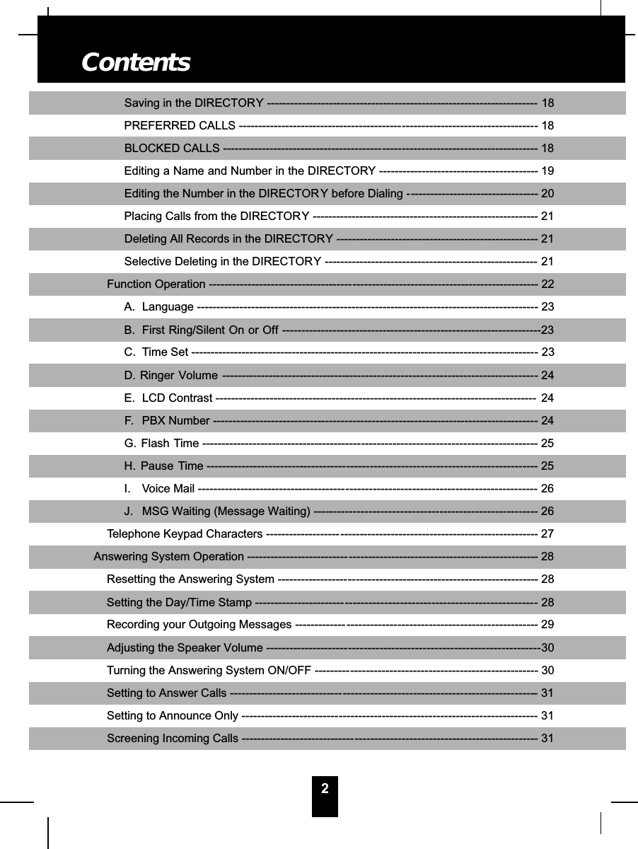 2Saving in the DIRECTORY ---------------------------------------------------------------------- 18PREFERRED CALLS ------------------------------------------- - - - - - - - - - - - - - - - - - - - - - - - - - - - - - - - - -- 18BLOCKED CALLS ------------------------------------------ - - - - - - - - - - - - - - - - - - - - - - - - - - - - - - - - - - - - - -- 18Editing a Name and Number in the DIRECTORY --- - - - - - - - - - - - - - - - - - - - - - - - - - - - - - - - - - - - - -- 19Editing the Number in the DIRECTORY before Dialing -- - - - - - - - - - - - - - - - - - - - - - - - - - - - - - - -- 20Placing Calls from the DIRECTORY --------------- - - - - - - - - - - - - - - - - - - - - - - - - - - - - - - - - - - - - - - - - - -- 21Deleting All Records in the DIRECTORY ------- - - - - - - - - - - - - - - - - - - - - - - - - - - - - - - - - - - - - - - - - - - - -- 21Selective Deleting in the DIRECTORY ------------------------------------------------------- 21Function Operation -------------------------------------- - - - - - - - - - - - - - - - - - - - - - - - - - - - - - - - - - - - - - - - - - - - - - -- 22A. Language ----------------------------------------- - - - - - - - - - - - - - - - - - - - - - - - - - - - - - - - - - - - - - - - - - - - - - -- 23B. First Ring/Silent On or Off -------------------------------------------------------------------23C. Time Set ------------------------------------------- - - - - - - - - - - - - - - - - - - - - - - - - - - - - - - - - - - - - - - - - - - - - -- 23D. Ringer Volume --------------------------------- - - - - - - - - - - - - - - - - - - - - - - - - - - - - - - - - - - - - - - - - - - - - - - -- 24E. LCD Contrast ----------------------------------------------------------------------------------- 24F. PBX Number ------------------------------------ - - - - - - - - - - - - - - - - - - - - - - - - - - - - - - - - - - - - - - - - - - - - - - -- 24G. Flash Time ------------------------------------------ - - - - - - - - - - - - - - - - - - - - - - - - - - - - - - - - - - - - - - - - - - -- 25H. Pause Time ------------------------------------- - - - - - - - - - - - - - - - - - - - - - - - - - - - - - - - - - - - - - - - - - - - - - - -- 25I. Voice Mail --------------------------------------- - - - - - - - - - - - - - - - - - - - - - - - - - - - - - - - - - - - - - - - - - - - - - - - -26J. MSG Waiting (Message Waiting) --------- - - - - - - - - - - - - - - - - - - - - - - - - - - - - - - - - - - - - - - - - - - - - - - -- 26Telephone Keypad Characters -------------------- - - - - - - - - - - - - - - - - - - - - - - - - - - - - - - - - - - - - - - - - - - - - - - - - -- 27Answering System Operation --------------------------- - - - - - - - - - - - - - - - - - - - - - - - - - - - - - - - - - - - - - - - - - - - - - - -- 28Resetting the Answering System ------------------- -- - - - - - - - - - - - - - - - - - - - - - - - - - - - - - - - - - - - - - - - - - - - - -- 28Setting the Day/Time Stamp ------------------------ - - - - - - - - - - - - - - - - - - - - - - - - - - - - - - - - - - - - - - - - - - - - - - -- 28Recording your Outgoing Messages -------------- - - - - - - - - - - - - - - - - - - - - - - - - - - - - - - - - - - - - - - - - - - - - - - -- 29Adjusting the Speaker Volume ---------------------- - - - - - - - - - - - - - - - - - - - - - - - - - - - - - - - - - - - - - - - - - - - - - - --30Turning the Answering System ON/OFF ---------- - - - - - - - - - - - - - - - - - - - - - - - - - - - - - - - - - - - - - - - - - - - - - -- 30Setting to Answer Calls ------------------------------ - - - - - - - - - - - - - - - - - - - - - - - - - - - - - - - - - - - - - - - - - - - - - - - -- 31Setting to Announce Only -------------------------- - - - - - - - - - - - - - - - - - - - - - - - - - - - - - - - - - - - - - - - - - - - - - - - - -- 31Screening Incoming Calls ------------------------------ - - - - - - - - - - - - - - - - - - - - - - - - - - - - - - - - - - - - - - - - - - - - -- 31Contents
