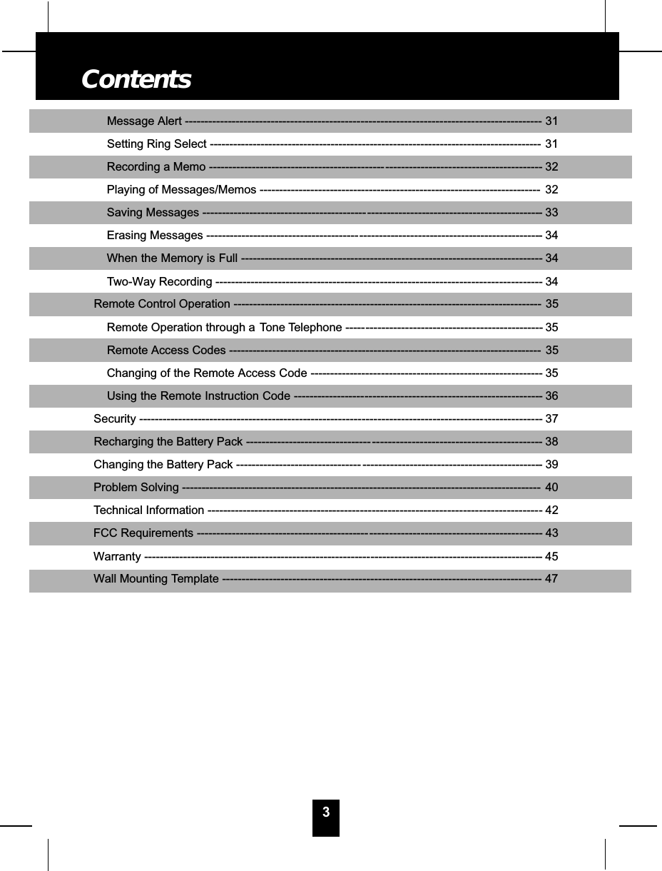 Message Alert ---------------------------------------------- - - - - - - - - - - - - - - - - - - - - - - - - - - - - - - - - - - - - - - - - - - - -- 31Setting Ring Select ------------------------------------------------------------------------------------- 31Recording a Memo ---------------------------------------------- - - - - - - - - - - - - - - - - - - - - - - - - - - - - - - - - - - - - - -- 32Playing of Messages/Memos ------------------------------------------------------------------------ 32Saving Messages ------------------------------------------- - - - - - - - - - - - - - - - - - - - - - - - - - - - - - - - - - - - - - - - - - - -- 33Erasing Messages ---------------------------------------- - - - - - - - - - - - - - - - - - - - - - - - - - - - - - - - - - - - - - - - - - - - - -- 34When the Memory is Full ---------------------------------- - - - - - - - - - - - - - - - - - - - - - - - - - - - - - - - - - - - - - - - - - -- 34Two-Way Recording --------------------------------------- - - - - - - - - - - - - - - - - - - - - - - - - - - - - - - - - - - - - - - - - - - -- 34Remote Control Operation ------------------------------------------------------------------------------- 35Remote Operation through a Tone Telephone ------ - - - - - - - - - - - - - - - - - - - - - - - - - - - - - - - - - - - - - - - - - - -- 35Remote Access Codes -------------------------------------------------------------------------------- 35Changing of the Remote Access Code --------------- - - - - - - - - - - - - - - - - - - - - - - - - - - - - - - - - - - - - - - - - - - -- 35Using the Remote Instruction Code ------------------- - - - - - - - - - - - - - - - - - - - - - - - - - - - - - - - - - - - - - - - - - - -- 36Security ---------------------------------------------------------- - - - - - - - - - - - - - - - - - - - - - - - - - - - - - - - - - - - - - - - - - - - -- 37Recharging the Battery Pack --------------------------------- - - - - - - - - - - - - - - - - - - - - - - - - - - - - - - - - - - - - - - - - -- 38Changing the Battery Pack -------------------------------- - - - - - - - - - - - - - - - - - - - - - - - - - - - - - - - - - - - - - - - - - - - - -- 39Problem Solving -------------------------------------------------------------------------------------------- 40Technical Information ---------------------------------------- - - - - - - - - - - - - - - - - - - - - - - - - - - - - - - - - - - - - - - - - - - - -- 42FCC Requirements --------------------------------------------- - - - - - - - - - - - - - - - - - - - - - - - - - - - - - - - - - - - - - - - - - -- 43Warranty ----------------------------------------------------------- - - - - - - - - - - - - - - - - - - - - - - - - - - - - - - - - - - - - - - - - - -- 45Wall Mounting Template ---------------------------------------------------------------------------------- 473Contents