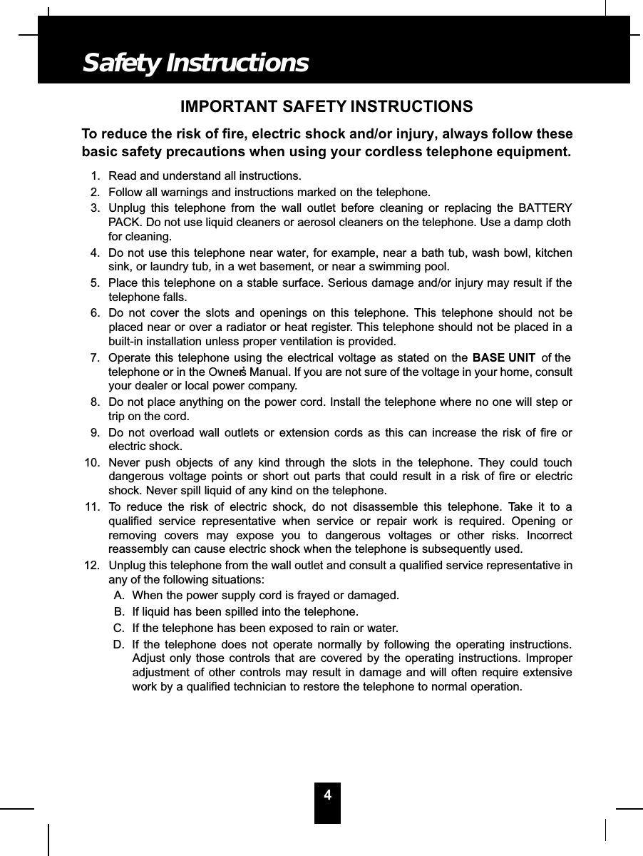 4IMPORTANT SAFETY INSTRUCTIONSTo reduce the risk of fire, electric shock and/or injury, always follow thesebasic safety precautions when using your cordless telephone equipment.1. Read and understand all instructions.2. Follow all warnings and instructions marked on the telephone.3. Unplug this telephone from the wall outlet before cleaning or replacing the BATTERYPACK. Do not use liquid cleaners or aerosol cleaners on the telephone. Use a damp clothfor cleaning.4. Do not use this telephone near water, for example, near a bath tub, wash bowl, kitchensink, or laundry tub, in a wet basement, or near a swimming pool.5. Place this telephone on a stable surface. Serious damage and/or injury may result if thetelephone falls.6. Do not cover the slots and openings on this telephone. This telephone should not beplaced near or over a radiator or heat register. This telephone should not be placed in abuilt-in installation unless proper ventilation is provided.7. Operate this telephone using the electrical voltage as stated on the BASE UNIT of thetelephone or in the Owner’s Manual. If you are not sure of the voltage in your home, consultyour dealer or local power company.8. Do not place anything on the power cord. Install the telephone where no one will step ortrip on the cord.9. Do not overload wall outlets or extension cords as this can increase the risk of fire orelectric shock.10. Never push objects of any kind through the slots in the telephone. They could touchdangerous voltage points or short out parts that could result in a risk of fire or electricshock. Never spill liquid of any kind on the telephone.11. To reduce the risk of electric shock, do not disassemble this telephone. Take it to aqualified service representative when service or repair work is required. Opening orremoving covers may expose you to dangerous voltages or other risks. Incorrectreassembly can cause electric shock when the telephone is subsequently used.12. Unplug this telephone from the wall outlet and consult a qualified service representative inany of the following situations:A. When the power supply cord is frayed or damaged.B. If liquid has been spilled into the telephone.C. If the telephone has been exposed to rain or water.D. If the telephone does not operate normally by following the operating instructions.Adjust only those controls that are covered by the operating instructions. Improperadjustment of other controls may result in damage and will often require extensivework by a qualified technician to restore the telephone to normal operation.Safety Instructions