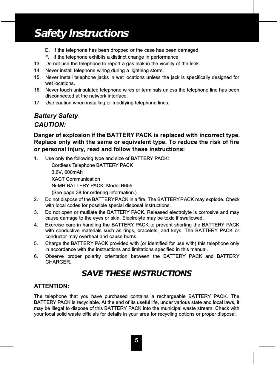 E. If the telephone has been dropped or the case has been damaged.F. If the telephone exhibits a distinct change in performance.13. Do not use the telephone to report a gas leak in the vicinity of the leak.14. Never install telephone wiring during a lightning storm.15. Never install telephone jacks in wet locations unless the jack is specifically designed forwet locations.16. Never touch uninsulated telephone wires or terminals unless the telephone line has beendisconnected at the network interface.17. Use caution when installing or modifying telephone lines.Battery SafetyCAUTION:Danger of explosion if the BATTERY PACK is replaced with incorrect type.Replace only with the same or equivalent type. To reduce the risk of fireor personal injury, read and follow these instructions:1. Use only the following type and size of BATTERY PACK:Cordless Telephone BATTERY PACK3.6V, 600mAhXACT CommunicationNi-MH BATTERY PACK: Model B655(See page 38 for ordering information.)2. Do not dispose of the BATTERY PACK in a fire. The BATTERYPACK may explode. Checkwith local codes for possible special disposal instructions.3. Do not open or mutilate the BATTERY PACK. Released electrolyte is corrosive and maycause damage to the eyes or skin. Electrolyte may be toxic if swallowed.4. Exercise care in handling the BATTERY PACK to prevent shorting the BATTERY PACKwith conductive materials such as rings, bracelets, and keys. The BATTERY PACK orconductor may overheat and cause burns.5. Charge the BATTERY PACK provided with (or identified for use with) this telephone onlyin accordance with the instructions and limitations specified in this manual.6. Observe proper polarity orientation between the BAT T E RY PACK and BAT T E RYCHARGER.SAVE THESE INSTRUCTIONSATTENTION:The telephone that you have purchased contains a rechargeable BATTERY PACK. TheBATTERY PACK is recyclable. At the end of its useful life, under various state and local laws, itmay be illegal to dispose of this BATTERY PACK into the municipal waste stream. Check withyour local solid waste officials for details in your area for recycling options or proper disposal.5Safety Instructions