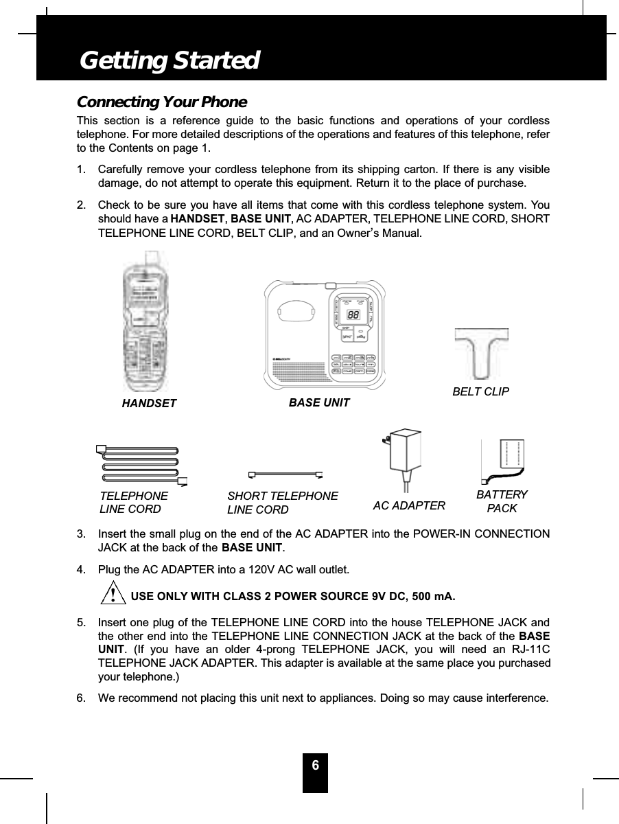 6Connecting Your PhoneThis section is a reference guide to the basic functions and operations of your cordlesstelephone. For more detailed descriptions of the operations and features of this telephone, referto the Contents on page 1.1. Carefully remove your cordless telephone from its shipping carton. If there is any visibledamage, do not attempt to operate this equipment. Return it to the place of purchase.2. Check to be sure you have all items that come with this cordless telephone system. Youshould have a HANDSET,BASE UNIT, AC ADAPTER, TELEPHONE LINE CORD, SHORTTELEPHONE LINE CORD, BELT CLIP, and an Owner’s Manual.3. Insert the small plug on the end of the AC ADAPTER into the POWER-IN CONNECTIONJACK at the back of the BASE UNIT.4. Plug the AC ADAPTER into a 120V AC wall outlet.USE ONLY WITH CLASS 2 POWER SOURCE 9V DC, 500 mA.5. Insert one plug of the TELEPHONE LINE CORD into the house TELEPHONE JACK andthe other end into the TELEPHONE LINE CONNECTION JACK at the back of the BASEUNIT. (If you have an older 4-prong TELEPHONE JACK, you will need an RJ-11CTELEPHONE JACK ADAPTER. This adapter is available at the same place you purchasedyour telephone.)6. We recommend not placing this unit next to appliances. Doing so may cause interference.Getting StartedTELEPHONELINE CORDSHORT TELEPHONE LINE CORDBELT CLIPAC ADAPTERBATTERYPACKHANDSET BASE UNIT!