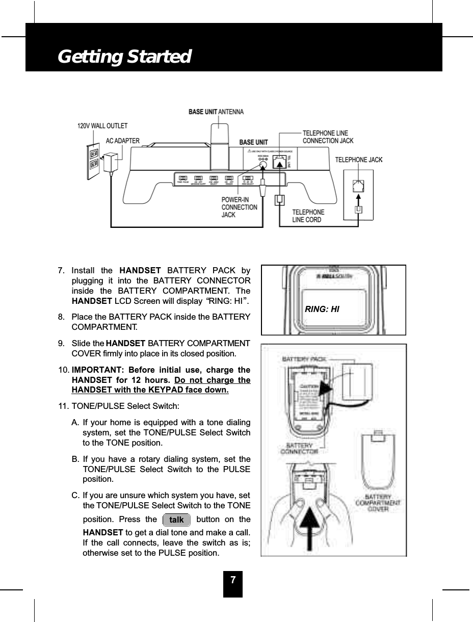 7. Install the H A N D S E T B AT T E RY PACK byplugging it into the BATTERY CONNECTORinside the BAT T E RY C O M PA RT M E N T. T h eHANDSET LCD Screen will display “RING: HI”.8. Place the BATTERY PACK inside the BATTERYCOMPARTMENT.9 . Slide the H A N D S E T B AT T E RY C O M PA RT M E N TCOVER firmly into place in its closed position.10. IMPORTANT: Before initial use, charge theHANDSET for 12 hours. Do not charge theHANDSET with the KEYPAD face down.11. TONE/PULSE Select Switch:A. If your home is equipped with a tone dialingsystem, set the TONE/PULSE Select Switchto the TONE position.B. If you have a rotary dialing system, set theTONE/PULSE Select Switch to the PULSEposition.C. If you are unsure which system you have, setthe TONE/PULSE Select Switch to the TONEposition. Press the  button on theHANDSET to get a dial tone and make a call.If the call connects, leave the switch as is;otherwise set to the PULSE position.talk7Getting StartedRING: HI