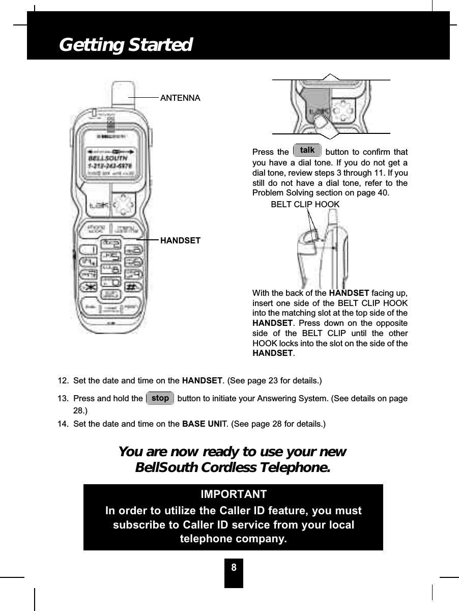 12. Set the date and time on the HANDSET. (See page 23 for details.)13. Press and hold the  button to initiate your Answering System. (See details on page28.)14. Set the date and time on the BASE UNIT. (See page 28 for details.)You are now ready to use your newBellSouth Cordless Telephone.stop8Getting StartedPress the  button to confirm thatyou have a dial tone. If you do not get adial tone, review steps 3 through 11. If youstill do not have a dial tone, refer to theProblem Solving section on page 40.With the back of the HANDSET facing up,insert one side of the BELT CLIP HOOKinto the matching slot at the top side of theHANDSET. Press down on the oppositeside of the BELT CLIP until the otherHOOK locks into the slot on the side of theHANDSET.talkIMPORTANTIn order to utilize the Caller ID feature, you mustsubscribe to Caller ID service from your localtelephone company.ANTENNAHANDSETBELT CLIP HOOK
