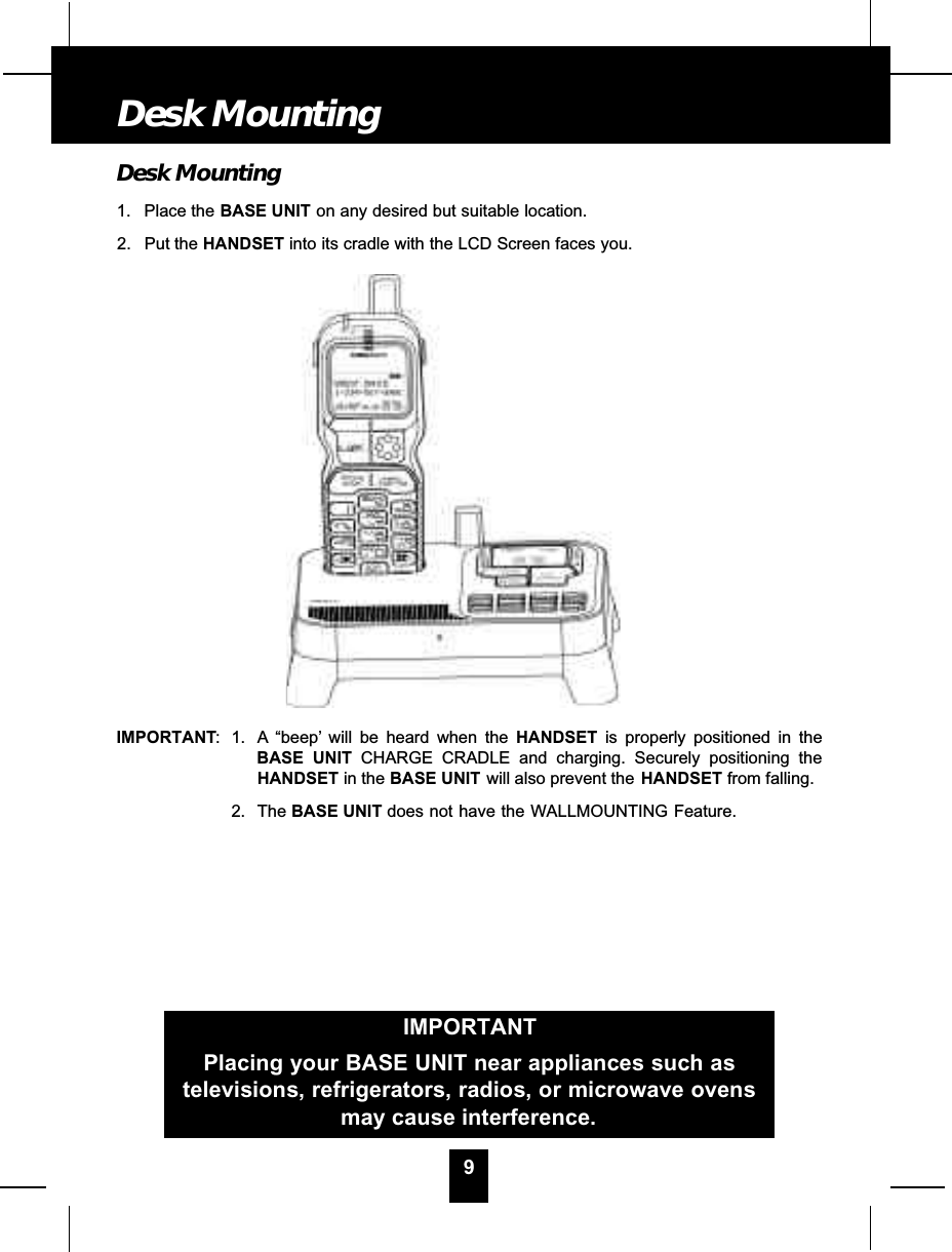 Desk Mounting1. Place the BASE UNIT on any desired but suitable location.2. Put the HANDSET into its cradle with the LCD Screen faces you.IMPORTANT: 1. A “beep’ will be heard when the HANDSET is properly positioned in theBASE UNIT CHARGE CRADLE and charging. Securely positioning theHANDSET in the BASE UNIT will also prevent the HANDSET from falling.2. The BASE UNIT does not have the WALLMOUNTING Feature.9Desk MountingIMPORTANTPlacing your BASE UNIT near appliances such astelevisions, refrigerators, radios, or microwave ovensmay cause interference.