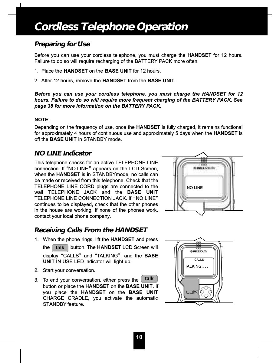 Preparing for UseBefore you can use your cordless telephone, you must charge the HANDSET for 12 hours.Failure to do so will require recharging of the BATTERY PACK more often.1. Place the HANDSET on the BASE UNIT for 12 hours.2. After 12 hours, remove the HANDSET from the BASE UNIT.Before you can use your cordless telephone, you must charge the HANDSET for 12hours. Failure to do so will require more frequent charging of the BATTERY PACK. Seepage 38 for more information on the BATTERY PACK.NOTE:Depending on the frequency of use, once the HANDSET is fully charged, it remains functionalfor approximately 4 hours of continuous use and approximately 5 days when the HANDSET isoff the BASE UNIT in STANDBY mode.NO LINE IndicatorThis telephone checks for an active TELEPHONE LINEconnection. If “NO LINE ”appears on the LCD Screen,when the HANDSET is in STANDBYmode, no calls canbe made or received from this telephone. Check that theTELEPHONE LINE CORD plugs are connected to thewall TELEPHONE JACK and the BASE UNITTELEPHONE LINE CONNECTION JACK. If “NO LINE”continues to be displayed, check that the other phonesin the house are working. If none of the phones work,contact your local phone company.Receiving Calls From the HANDSET1. When the phone rings, lift the HANDSET and pressthe button. The HANDSET LCD Screen willdisplay “CALLS”and “TALKING”, and the BASEUNIT IN USE LED indicator will light up.2. Start your conversation.3. To end your conversation, either press the button or place the HANDSET on the BASE UNIT. Ifyou place the H A N D S E T on the BASE UNITCHARGE CRADLE, you activate the automaticSTANDBY feature.talktalk10Cordless Telephone OperationNO LINETALKING. . . .CALLS