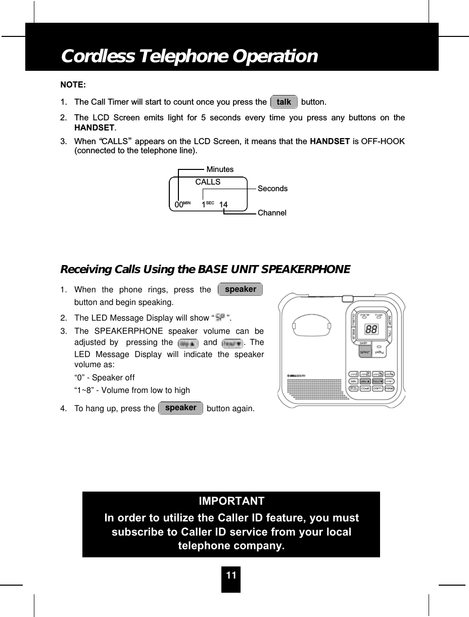 NOTE:1. The Call Timer will start to count once you press the  button.2. The LCD Screen emits light for 5 seconds every time you press any buttons on theHANDSET.3. When “CALLS”appears on the LCD Screen, it means that the HANDSET is OFF-HOOK(connected to the telephone line).Receiving Calls Using the BASE UNIT SPEAKERPHONE1. When the phone rings, press thebutton and begin speaking.2. The LED Message Display will show “ ”.3. The SPEAKERPHONE speaker volume can beadjusted by  pressing the and . TheLED Message Display will indicate the speakervolume as:“0” - Speaker off“1~8” - Volume from low to high4. To hang up, press the  button again. speakerspeakertalk11Cordless Telephone OperationCALLS00MIN 1SEC 14MinutesSecondsChannelIMPORTANTIn order to utilize the Caller ID feature, you mustsubscribe to Caller ID service from your localtelephone company.