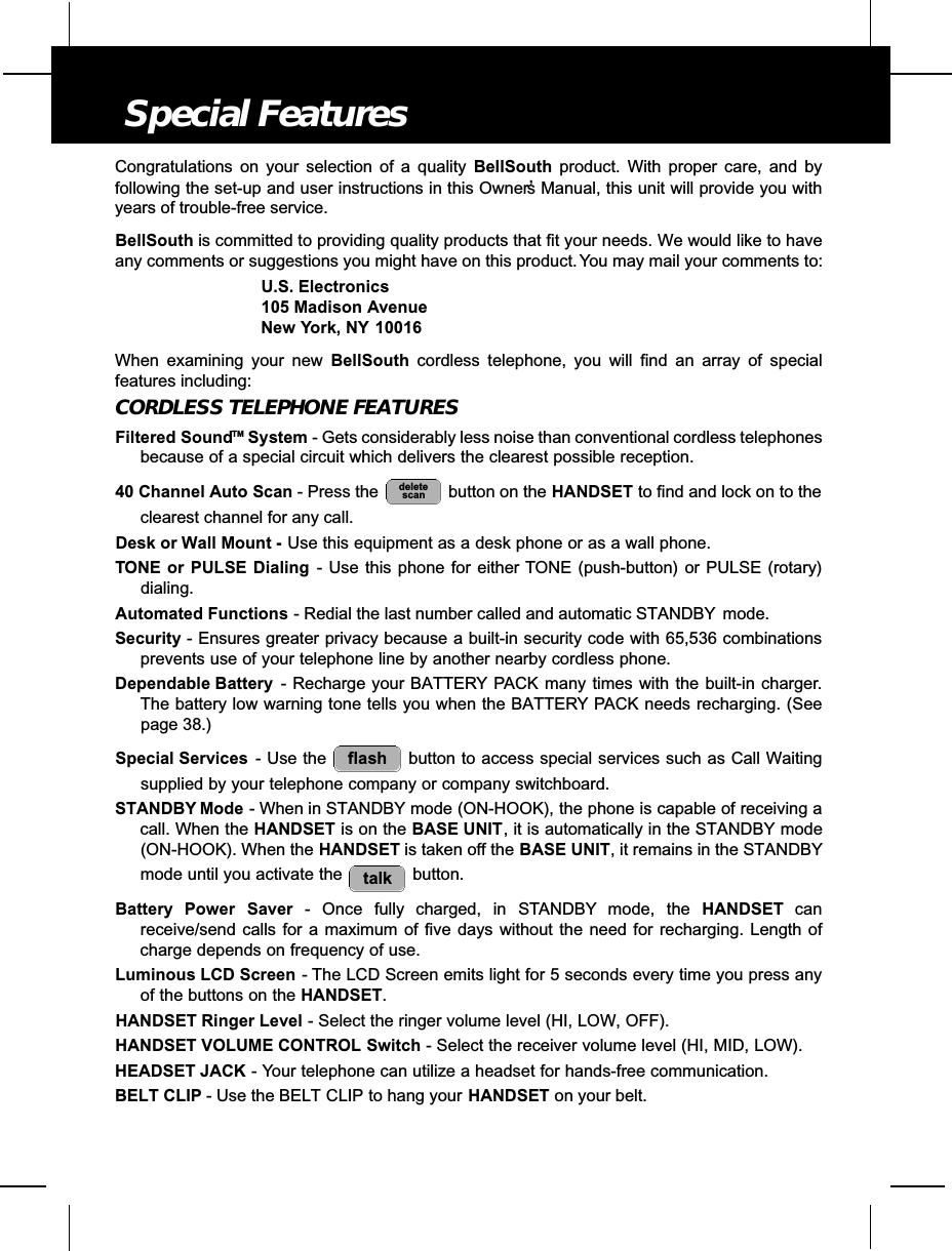 Special FeaturesCongratulations on your selection of a quality BellSouth product. With proper care, and byfollowing the set-up and user instructions in this Owner’s Manual, this unit will provide you withyears of trouble-free service.BellSouth is committed to providing quality products that fit your needs. We would like to haveany comments or suggestions you might have on this product. You may mail your comments to:U.S. Electronics105 Madison AvenueNew York, NY 10016When examining your new BellSouth cordless telephone, you will find an array of specialfeatures including:CORDLESS TELEPHONE FEATURESFiltered SoundTM System - Gets considerably less noise than conventional cordless telephonesbecause of a special circuit which delivers the clearest possible reception.40 Channel Auto Scan - Press the  button on the HANDSET to find and lock on to theclearest channel for any call.Desk or Wall Mount - Use this equipment as a desk phone or as a wall phone.TONE or PULSE Dialing - Use this phone for either TONE (push-button) or PULSE (rotary)dialing.Automated Functions - Redial the last number called and automatic STANDBY mode.Security - Ensures greater privacy because a built-in security code with 65,536 combinationsprevents use of your telephone line by another nearby cordless phone.Dependable Battery - Recharge your BATTERY PACK many times with the built-in charger.The battery low warning tone tells you when the BATTERY PACK needs recharging. (Seepage 38.)Special Services - Use the  button to access special services such as Call Waitingsupplied by your telephone company or company switchboard.STANDBY Mode - When in STANDBY mode (ON-HOOK), the phone is capable of receiving acall. When the HANDSET is on the BASE UNIT, it is automatically in the STANDBY mode(ON-HOOK). When the HANDSET is taken off the BASE UNIT, it remains in the STANDBYmode until you activate the  button.Battery Power Saver - Once fully charged, in STA N D B Y mode, the H A N D S E T c a nreceive/send calls for a maximum of five days without the need for recharging. Length ofcharge depends on frequency of use.Luminous LCD Screen - The LCD Screen emits light for 5 seconds every time you press anyof the buttons on the HANDSET.HANDSET Ringer Level - Select the ringer volume level (HI, LOW, OFF).HANDSET VOLUME CONTROL Switch - Select the receiver volume level (HI, MID, LOW).HEADSET JACK - Your telephone can utilize a headset for hands-free communication.BELT CLIP - Use the BELT CLIP to hang your HANDSET on your belt.talkflashdeletescan