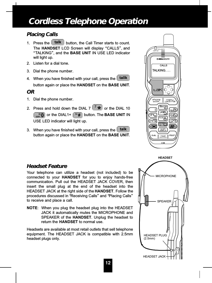 Placing Calls1. Press the  button, the Call Timer starts to count.The HANDSET LCD Screen will display “CALLS”, and“TALKING”, and the BASE UNIT IN USE LED indicatorwill light up.2. Listen for a dial tone.3. Dial the phone number.4. When you have finished with your call, press the button again or place the HANDSET on the BASE UNIT.OR1. Dial the phone number.2. Press and hold down the DIAL 7 or the DIAL 10or the DIAL1+  button. The BASE UNIT INUSE LED indicator will light up.3. When you have finished with your call, press the button again or place the HANDSET on the BASE UNIT.Headset FeatureYour telephone can utilize a headset (not included) to beconnected to your HANDSET for you to enjoy hands-freecommunication. Pull out the HEADSET JACK COVER, theninsert the small plug at the end of the headset into theHEADSET JACK at the right side of the HANDSET. Follow theprocedures discussed in “Receiving Calls”and “Placing Calls”to receive and place a call.NOTE: When you plug the headset plug into the HEADSETJACK it automatically mutes the MICROPHONE andSPEAKER of the HANDSET. Unplug the headset toreturn the HANDSET to normal use.Headsets are available at most retail outlets that sell telephoneequipment. The HEADSET JACK is compatible with 2.5mmheadset plugs only.talk1+ #tallktalk12Cordless Telephone OperationTALKING. . . .CALLS