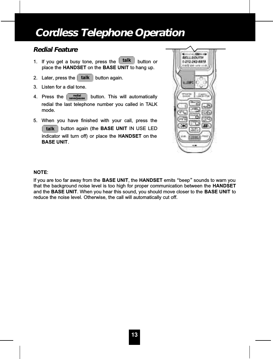 Redial Feature1. If you get a busy tone, press the  button orplace the HANDSET on the BASE UNIT to hang up.2. Later, press the  button again.3. Listen for a dial tone.4. Press the  button. This will automaticallyredial the last telephone number you called in TALKmode.5. When you have finished with your call, press thebutton again (the BASE UNIT IN USE LEDindicator will turn off) or place the HANDSET on theBASE UNIT.NOTE:If you are too far away from the BASE UNIT, the HANDSET emits “beep”sounds to warn youthat the background noise level is too high for proper communication between the HANDSETand the BASE UNIT. When you hear this sound, you should move closer to the BASE UNIT toreduce the noise level. Otherwise, the call will automatically cut off.talkredialsave/pausetalktalk13Cordless Telephone Operation