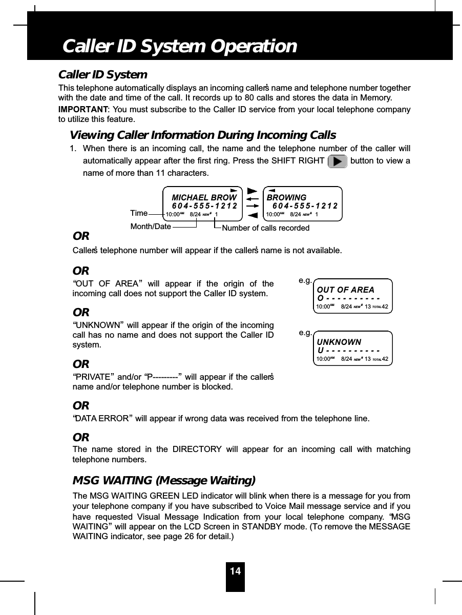 Caller ID SystemThis telephone automatically displays an incoming caller’s name and telephone number togetherwith the date and time of the call. It records up to 80 calls and stores the data in Memory.IMPORTANT: You must subscribe to the Caller ID service from your local telephone companyto utilize this feature.Viewing Caller Information During Incoming Calls1. When there is an incoming call, the name and the telephone number of the caller willautomatically appear after the first ring. Press the SHIFT RIGHT button to view aname of more than 11 characters.ORCaller’s telephone number will appear if the caller’s name is not available.OR“OUT OF AREA”will appear if the origin of theincoming call does not support the Caller ID system.OR“UNKNOWN”will appear if the origin of the incomingcall has no name and does not support the Caller IDsystem.OR“PRIVATE”and/or “P---------”will appear if the caller’sname and/or telephone number is blocked.OR“DATA ERROR”will appear if wrong data was received from the telephone line.ORThe name stored in the DIRECTORY will appear for an incoming call with matchingtelephone numbers.MSG WAITING (Message Waiting)The MSG WAITING GREEN LED indicator will blink when there is a message for you fromyour telephone company if you have subscribed to Voice Mail message service and if youhave requested Visual Message Indication from your local telephone company. “MSGWAITING”will appear on the LCD Screen in STANDBY mode. (To remove the MESSAGEWAITING indicator, see page 26 for detail.)14Caller ID System OperationMICHAEL BROW6 0 4 - 5 5 5 - 1 2 1 210:00AM 8/24 NEW #1TimeBROWING6 0 4 - 5 5 5 - 1 2 1 210:00AM 8/24 NEW #1Month/Date Number of calls recordedOUT OF A R E AO - - - - - - - - - -10:00AM 8/24 NEW #13 TOTAL 42e.g.U N K N O W NU - - - - - - - - - -10:00AM 8/24 NEW #13 TOTAL 42e.g.