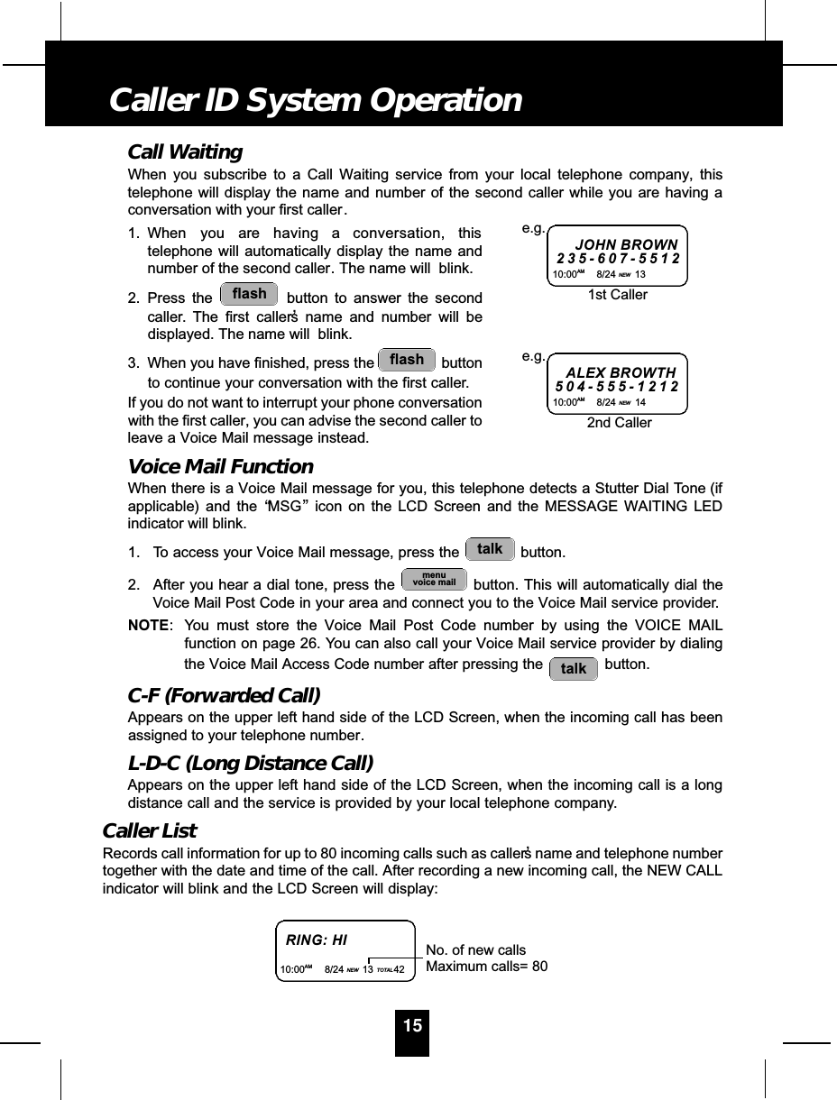 Call WaitingWhen you subscribe to a Call Waiting service from your local telephone company, thistelephone will display the name and number of the second caller while you are having aconversation with your first caller.1. When you are having a conversation, thistelephone will automatically display the name andnumber of the second caller. The name will  blink.2. Press the  button to answer the secondcaller. The first caller’s name and number will bedisplayed. The name will  blink.3. When you have finished, press the  buttonto continue your conversation with the first caller.If you do not want to interrupt your phone conversationwith the first caller, you can advise the second caller toleave a Voice Mail message instead. Voice Mail FunctionWhen there is a Voice Mail message for you, this telephone detects a Stutter Dial Tone (ifapplicable) and the “MSG”icon on the LCD Screen and the MESSAGE WAITING LEDindicator will blink.1. To access your Voice Mail message, press the  button.2. After you hear a dial tone, press the  button. This will automatically dial theVoice Mail Post Code in your area and connect you to the Voice Mail service provider.NOTE: You must store the Voice Mail Post Code number by using the VOICE MAILfunction on page 26. You can also call your Voice Mail service provider by dialingthe Voice Mail Access Code number after pressing the  button.C-F (Forwarded Call)Appears on the upper left hand side of the LCD Screen, when the incoming call has beenassigned to your telephone number.L-D-C (Long Distance Call)Appears on the upper left hand side of the LCD Screen, when the incoming call is a longdistance call and the service is provided by your local telephone company.Caller ListRecords call information for up to 80 incoming calls such as caller’s name and telephone numbertogether with the date and time of the call. After recording a new incoming call, the NEW CALLindicator will blink and the LCD Screen will display:talkmenuvoice mailtalkflashflash15Caller ID System OperationJOHN BROWN2 3 5 - 6 0 7 - 5 5 1 210:00AM 8/24 NEW 13e.g.ALEX BROWTH5 0 4 - 5 5 5 - 1 2 1 210:00AM 8/24 NEW 14e.g.1st Caller2nd CallerRING: HI10:00AM 8/24 NEW 13 TOTAL 42No. of new callsMaximum calls= 80