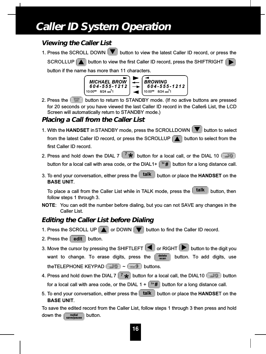 Viewing the Caller List1. Press the SCROLL DOWN button to view the latest Caller ID record, or press theSCROLLUP button to view the first Caller ID record, press the SHIFTRIGHTbutton if the name has more than 11 characters.2. Press the  button to return to STANDBY mode. (If no active buttons are pressedfor 20 seconds or you have viewed the last Caller ID record in the Caller’s List, the LCDScreen will automatically return to STANDBY mode.)Placing a Call from the Caller List1. With the HANDSET in STANDBY mode, press the SCROLLDOWN  button to selectfrom the latest Caller ID record, or press the SCROLLUP button to select from thefirst Caller ID record.2. Press and hold down the DIAL 7 button for a local call, or the DIAL 10button for a local call with area code, or the DIAL1+  button for a long distance call.3. To end your conversation, either press the  button or place the HANDSET on theBASE UNIT.To place a call from the Caller List while in TALK mode, press the  button, thenfollow steps 1 through 3.NOTE: You can edit the number before dialing, but you can not SAVE any changes in theCaller List.Editing the Caller List before Dialing1. Press the SCROLL UP or DOWN  button to find the Caller ID record.2. Press the  button.3. Move the cursor by pressing the SHIFTLEFT or RIGHT button to the digit youwant to change. To erase digits, press the button. To add digits, usetheTELEPHONE KEYPAD  ~ buttons.4. Press and hold down the DIAL 7 button for a local call, the DIAL10  buttonfor a local call with area code, or the DIAL 1 +  button for a long distance call.5. To end your conversation, either press the  button or place the HANDSET on theBASE UNIT.To save the edited record from the Caller List, follow steps 1 through 3 then press and holddown the  button.redialsave/pausetalk1+ #deletescanedittalktalk1+ #16Caller ID System OperationMICHAEL BROW6 0 4 - 5 5 5 - 1 2 1 210:00AM 8/24 NEW#1BROWING6 0 4 - 5 5 5 - 1 2 1 210:00AM 8/24 NEW#1