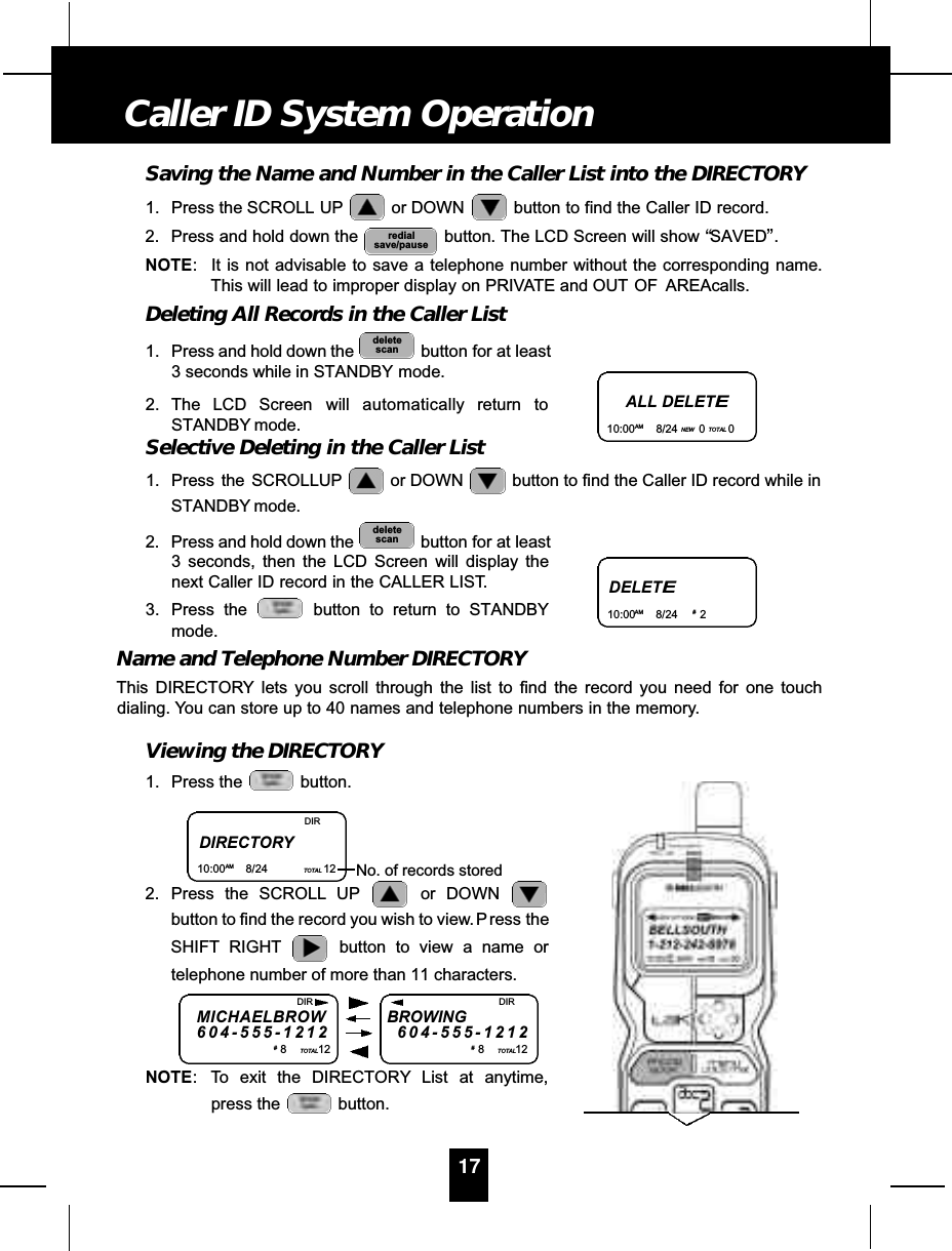 Saving the Name and Number in the Caller List into the DIRECTORY1. Press the SCROLL UP or DOWN  button to find the Caller ID record.2. Press and hold down the  button. The LCD Screen will show “SAVED”.NOTE: It is not advisable to save a telephone number without the corresponding name.This will lead to improper display on PRIVATE and OUT OF  AREAcalls.Deleting All Records in the Caller List1. Press and hold down the  button for at least3 seconds while in STANDBY mode.2. The LCD Screen will automatically return toSTANDBY mode.Selective Deleting in the Caller List1. Press  the  SCROLLUP or DOWN  button to find the Caller ID record while inSTANDBY mode.2. Press and hold down the  button for at least3 seconds, then the LCD Screen will display thenext Caller ID record in the CALLER LIST.3. Press the  button to return to STANDBYmode.Name and Telephone Number DIRECTORYThis DIRECTORY lets you scroll through the list to find the record you need for one touchdialing. You can store up to 40 names and telephone numbers in the memory.Viewing the DIRECTORY1. Press the  button.2. Press the SCROLL UP or DOWN button to find the record you wish to view. P ress theSHIFT RIGHT button to view a name ortelephone number of more than 11 characters.NOTE: To exit the DIRECTORY List at anytime,press the  button.deletescandeletescanredialsave/pause17Caller ID System OperationALL DELETE10:00AM 8/24 NEW 0TOTAL 0DELETE10:00AM 8/24 #2DIRECTORY10:00AM 8/24 TOTAL 12DIRNo. of records storedMICHAELBROW6 0 4 - 5 5 5 - 1 2 1 2#8TOTAL12BROWING6 0 4 - 5 5 5 - 1 2 1 2#8TOTAL12DIR DIR