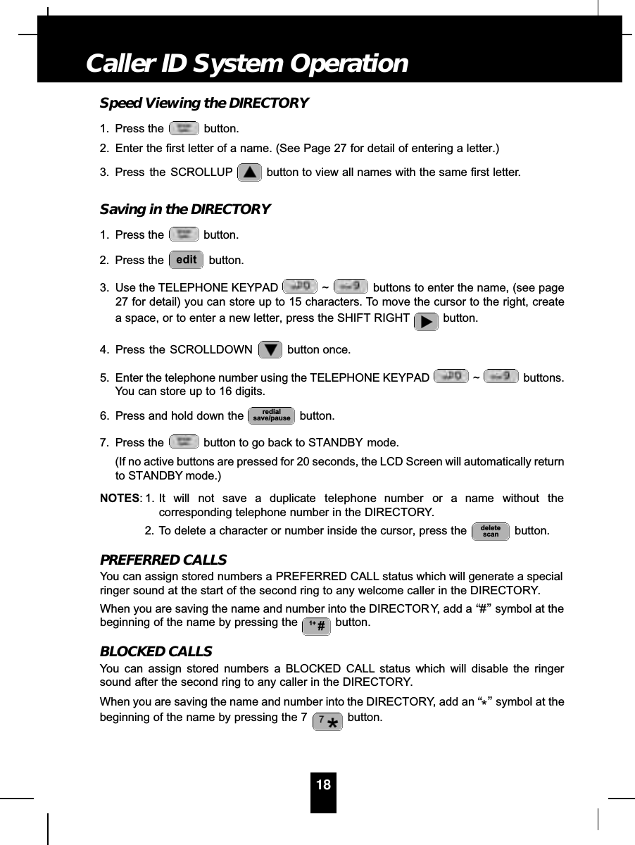 Speed Viewing the DIRECTORY1. Press the  button.2. Enter the first letter of a name. (See Page 27 for detail of entering a letter.)3. Press  the  SCROLLUP button to view all names with the same first letter.Saving in the DIRECTORY1. Press the  button.2. Press the  button.3. Use the TELEPHONE KEYPAD  ~ buttons to enter the name, (see page27 for detail) you can store up to 15 characters. To move the cursor to the right, createa space, or to enter a new letter, press the SHIFT RIGHT button.4. Press the SCROLLDOWN  button once.5. Enter the telephone number using the TELEPHONE KEYPAD  ~ buttons.You can store up to 16 digits.6. Press and hold down the  button.7. Press the  button to go back to STANDBY mode.(If no active buttons are pressed for 20 seconds, the LCD Screen will automatically returnto STANDBY mode.)NOTES: 1. It will not save a duplicate telephone number or a name without thecorresponding telephone number in the DIRECTORY.2. To delete a character or number inside the cursor, press the  button.PREFERRED CALLSYou can assign stored numbers a PREFERRED CALL status which will generate a specialringer sound at the start of the second ring to any welcome caller in the DIRECTORY.When you are saving the name and number into the DIRECTORY, add a “#”symbol at thebeginning of the name by pressing the  button.BLOCKED CALLSYou can assign stored numbers a BLOCKED CALL status which will disable the ringersound after the second ring to any caller in the DIRECTORY.When you are saving the name and number into the DIRECTORY, add an “*”symbol at thebeginning of the name by pressing the 7  button.1+ #deletescanredialsave/pauseedit18Caller ID System Operation