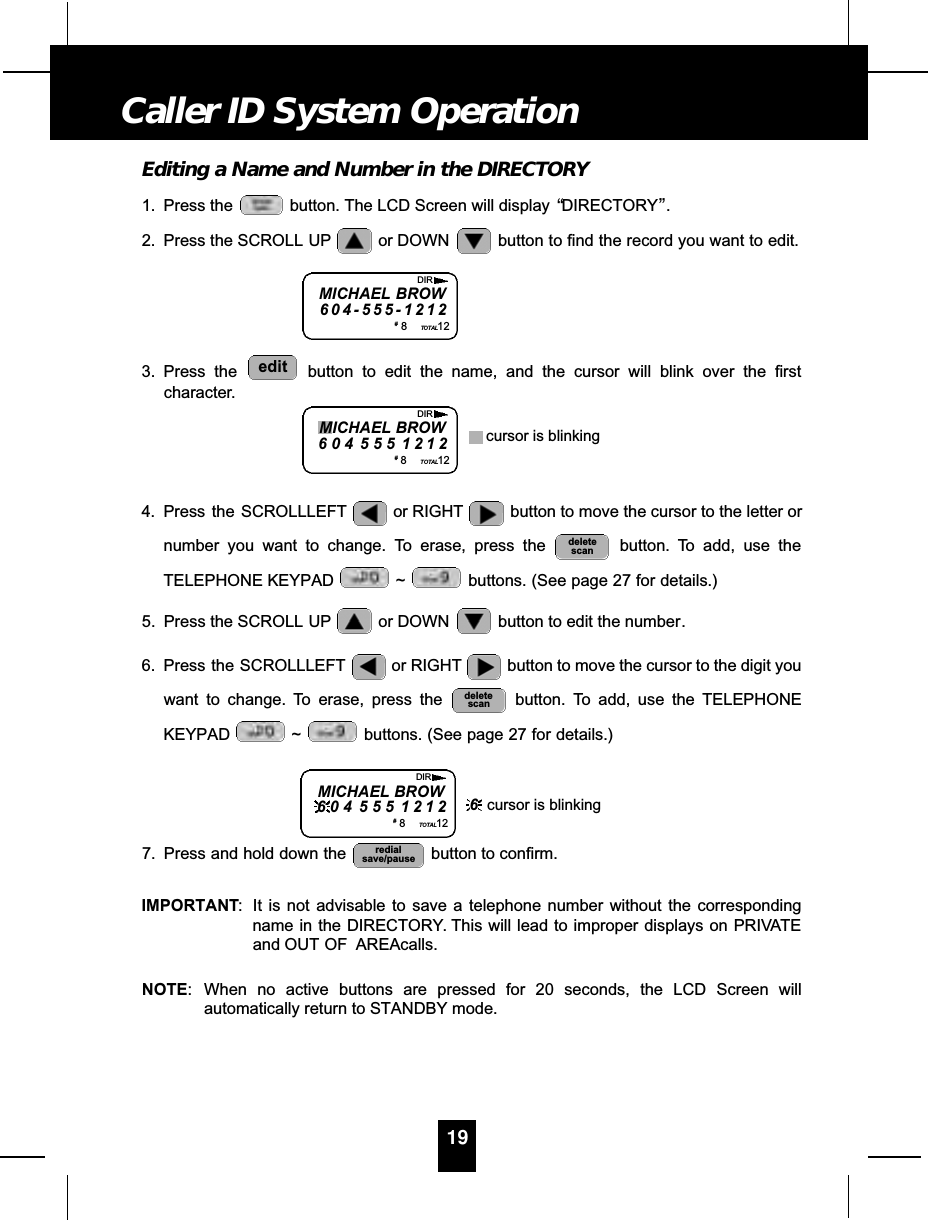 Editing a Name and Number in the DIRECTORY1. Press the  button. The LCD Screen will display  “DIRECTORY”.2. Press the SCROLL UP or DOWN  button to find the record you want to edit.3. Press the  button to edit the name, and the cursor will blink over the firstcharacter.4. Press  the SCROLLLEFT or RIGHT button to move the cursor to the letter ornumber you want to change. To erase, press the  button. To add, use theTELEPHONE KEYPAD  ~ buttons. (See page 27 for details.)5. Press the SCROLL UP or DOWN  button to edit the number.6. Press  the  SCROLLLEFT or RIGHT button to move the cursor to the digit youwant to change. To erase, press the  button. To add, use the TELEPHONEKEYPAD ~ buttons. (See page 27 for details.)7. Press and hold down the  button to confirm.IMPORTANT: It is not advisable to save a telephone number without the correspondingname in the DIRECTORY. This will lead to improper displays on PRIVATEand OUT OF  AREAcalls.NOTE: When no active buttons are pressed for 20 seconds, the LCD Screen willautomatically return to STANDBY mode.redialsave/pausedeletescandeletescanedit19Caller ID System OperationMICHAEL BROW6 0 4 - 5 5 5 - 1 2 1 2#8TOTAL12DIRMICHAEL BROW6 0 4 5 5 5 1 2 1 2#8TOTAL12DIRcursor is blinkingMICHAEL BROW6 0 4 5 5 5 1 2 1 2#8TOTAL12DIR6cursor is blinking