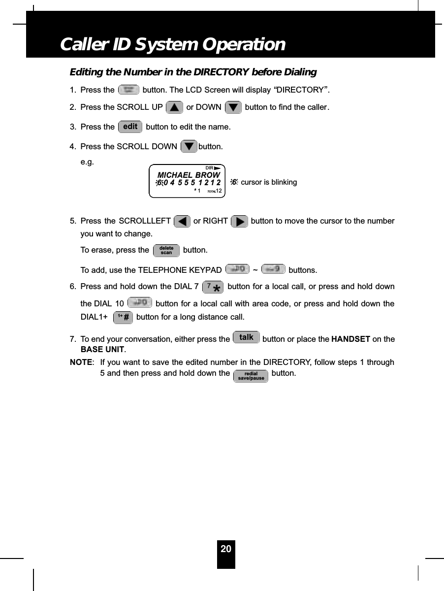 Editing the Number in the DIRECTORY before Dialing1. Press the  button. The LCD Screen will display “DIRECTORY”.2. Press the SCROLL UP or DOWN  button to find the caller.3. Press the  button to edit the name.4. Press the SCROLL DOWN button.e.g.5. Press  the SCROLLLEFT or RIGHT button to move the cursor to the numberyou want to change.To erase, press the  button.To add, use the TELEPHONE KEYPAD  ~ buttons.6. Press and hold down the DIAL 7 button for a local call, or press and hold downthe DIAL 10 button for a local call with area code, or press and hold down theDIAL1+ button for a long distance call.7. To end your conversation, either press the  button or place the HANDSET on theBASE UNIT.NOTE: If you want to save the edited number in the DIRECTORY, follow steps 1 through5 and then press and hold down the  button.redialsave/pausetalk1+ #deletescanedit20Caller ID System OperationMICHAEL BROW6 0 4 5 5 5 1 2 1 2#1TOTAL12DIR6cursor is blinking