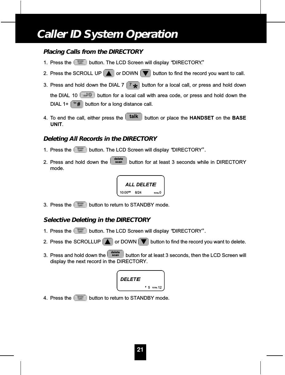 Placing Calls from the DIRECTORY1. Press the  button. The LCD Screen will display “DIRECTORY”.2. Press the SCROLL UP or DOWN  button to find the record you want to call.3. Press and hold down the DIAL 7 button for a local call, or press and hold downthe DIAL 10 button for a local call with area code, or press and hold down theDIAL 1+ button for a long distance call.4. To end the call, either press the  button or place the HANDSET on the BASEUNIT.Deleting All Records in the DIRECTORY1. Press the  button. The LCD Screen will display “DIRECTORY”.2. Press and hold down the  button for at least 3 seconds while in DIRECTORYmode.3. Press the  button to return to STANDBY mode.Selective Deleting in the DIRECTORY1. Press the  button. The LCD Screen will display “DIRECTORY”.2. Press  the  SCROLLUP or DOWN  button to find the record you want to delete.3. Press and hold down the  button for at least 3 seconds, then the LCD Screen willdisplay the next record in the DIRECTORY.4. Press the  button to return to STANDBY mode.deletescandeletescantalk1+ #21Caller ID System OperationALL DELETE10:00AM 8/24 TOTAL 0DELETE#5TOTAL 12