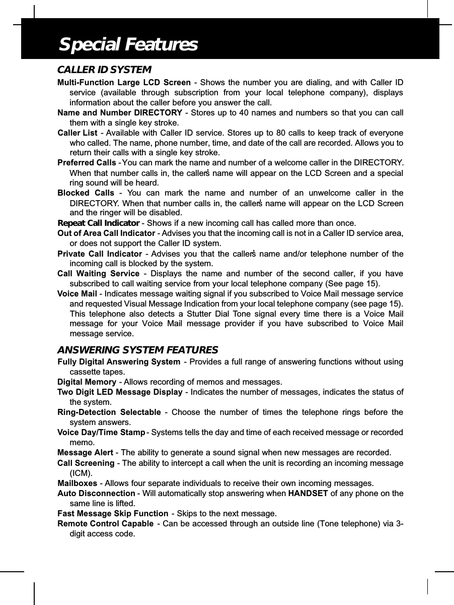 CALLER ID SYSTEMMulti-Function Large LCD Screen - Shows the number you are dialing, and with Caller IDservice (available through subscription from your local telephone company), displaysinformation about the caller before you answer the call.Name and Number DIRECTORY - Stores up to 40 names and numbers so that you can callthem with a single key stroke.Caller List - Available with Caller ID service. Stores up to 80 calls to keep track of everyonewho called. The name, phone number, time, and date of the call are recorded. Allows you toreturn their calls with a single key stroke.Preferred Calls -You can mark the name and number of a welcome caller in the DIRECTORY.When that number calls in, the caller’s name will appear on the LCD Screen and a specialring sound will be heard.Blocked Calls - You can mark the name and number of an unwelcome caller in theDIRECTORY. When that number calls in, the caller’s name will appear on the LCD Screenand the ringer will be disabled.Repeat Call Indicator - Shows if a new incoming call has called more than once. Out of Area Call Indicator - Advises you that the incoming call is not in a Caller ID service area,or does not support the Caller ID system.Private Call Indicator - Advises you that the caller’s name and/or telephone number of theincoming call is blocked by the system.Call Waiting Service - Displays the name and number of the second caller, if you havesubscribed to call waiting service from your local telephone company (See page 15).Voice Mail - Indicates message waiting signal if you subscribed to Voice Mail message serviceand requested Visual Message Indication from your local telephone company (see page 15).This telephone also detects a Stutter Dial Tone signal every time there is a Voice Mailmessage for your Voice Mail message provider if you have subscribed to Voice Mailmessage service.ANSWERING SYSTEM FEATURESFully Digital Answering System - Provides a full range of answering functions without usingcassette tapes.Digital Memory - Allows recording of memos and messages.Two Digit LED Message Display - Indicates the number of messages, indicates the status ofthe system.Ring-Detection Selectable - Choose the number of times the telephone rings before thesystem answers.Voice Day/Time Stamp - Systems tells the day and time of each received message or recordedmemo.Message Alert - The ability to generate a sound signal when new messages are recorded.Call Screening - The ability to intercept a call when the unit is recording an incoming message(ICM).Mailboxes - Allows four separate individuals to receive their own incoming messages.Auto Disconnection - Will automatically stop answering when HANDSET of any phone on thesame line is lifted.Fast Message Skip Function - Skips to the next message.Remote Control Capable - Can be accessed through an outside line (Tone telephone) via 3-digit access code.Special Features