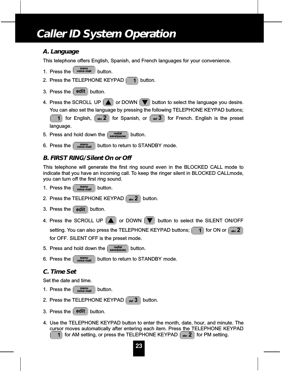 A. LanguageThis telephone offers English, Spanish, and French languages for your convenience.1. Press the  button.2. Press the TELEPHONE KEYPAD  button.3. Press the  button.4. Press the SCROLL UP or DOWN  button to select the language you desire.You can also set the language by pressing the following TELEPHONE KEYPAD buttons;for English,  for Spanish, or  for French. English is the presetlanguage.5. Press and hold down the  button.6. Press the  button to return to STANDBY mode.B. FIRST RING/Silent On or OffThis telephone will generate the first ring sound even in the BLOCKED CALL mode toindicate that you have an incoming call. To keep the ringer silent in BLOCKED CALLmode,you can turn off the first ring sound.1. Press the  button.2. Press the TELEPHONE KEYPAD  button.3. Press the  button.4. Press the SCROLL UP or DOWN  button to select the SILENT ON/OFFsetting. You can also press the TELEPHONE KEYPAD buttons;  for ON or for OFF. SILENT OFF is the preset mode.5. Press and hold down the  button.6. Press the  button to return to STANDBY mode.C. Time SetSet the date and time.1. Press the  button.2. Press the TELEPHONE KEYPAD  button.3. Press the  button.4. Use the TELEPHONE KEYPAD button to enter the month, date, hour, and minute. Thecursor moves automatically after entering each item. Press the TELEPHONE KEYPADfor AM setting, or press the TELEPHONE KEYPAD  for PM setting.abc 21editdef 3menuvoice mailmenuvoice mailredialsave/pauseabc 21editabc 2menuvoice mailmenuvoice mailredialsave/pausedef 3abc 21edit1menuvoice mail23Caller ID System Operation