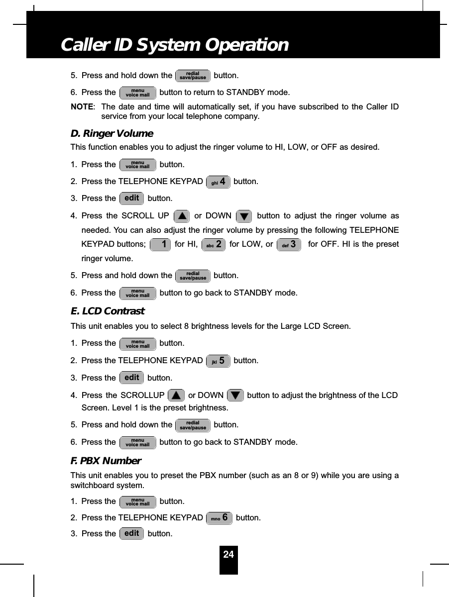 5. Press and hold down the  button.6. Press the  button to return to STANDBY mode.NOTE: The date and time will automatically set, if you have subscribed to the Caller IDservice from your local telephone company.D. Ringer VolumeThis function enables you to adjust the ringer volume to HI, LOW, or OFF as desired.1. Press the  button.2. Press the TELEPHONE KEYPAD  button.3. Press the  button.4. Press the SCROLL UP or DOWN  button to adjust the ringer volume asneeded. You can also adjust the ringer volume by pressing the following TELEPHONEKEYPAD buttons;  for HI,  for LOW, or  for OFF. HI is the presetringer volume.5. Press and hold down the  button.6. Press the  button to go back to STANDBY mode.E. LCD ContrastThis unit enables you to select 8 brightness levels for the Large LCD Screen.1. Press the  button.2. Press the TELEPHONE KEYPAD  button.3. Press the  button.4. Press  the  SCROLLUP or DOWN  button to adjust the brightness of the LCDScreen. Level 1 is the preset brightness.5. Press and hold down the  button.6. Press the  button to go back to STANDBY mode.F. PBX NumberThis unit enables you to preset the PBX number (such as an 8 or 9) while you are using aswitchboard system.1. Press the  button.2. Press the TELEPHONE KEYPAD  button.3. Press the  button.editmno 6menuvoice mailmenuvoice mailredialsave/pauseeditjkl 5menuvoice mailmenuvoice mailredialsave/pausedef 3abc 21editghi 4menuvoice mailmenuvoice mailredialsave/pause24Caller ID System Operation
