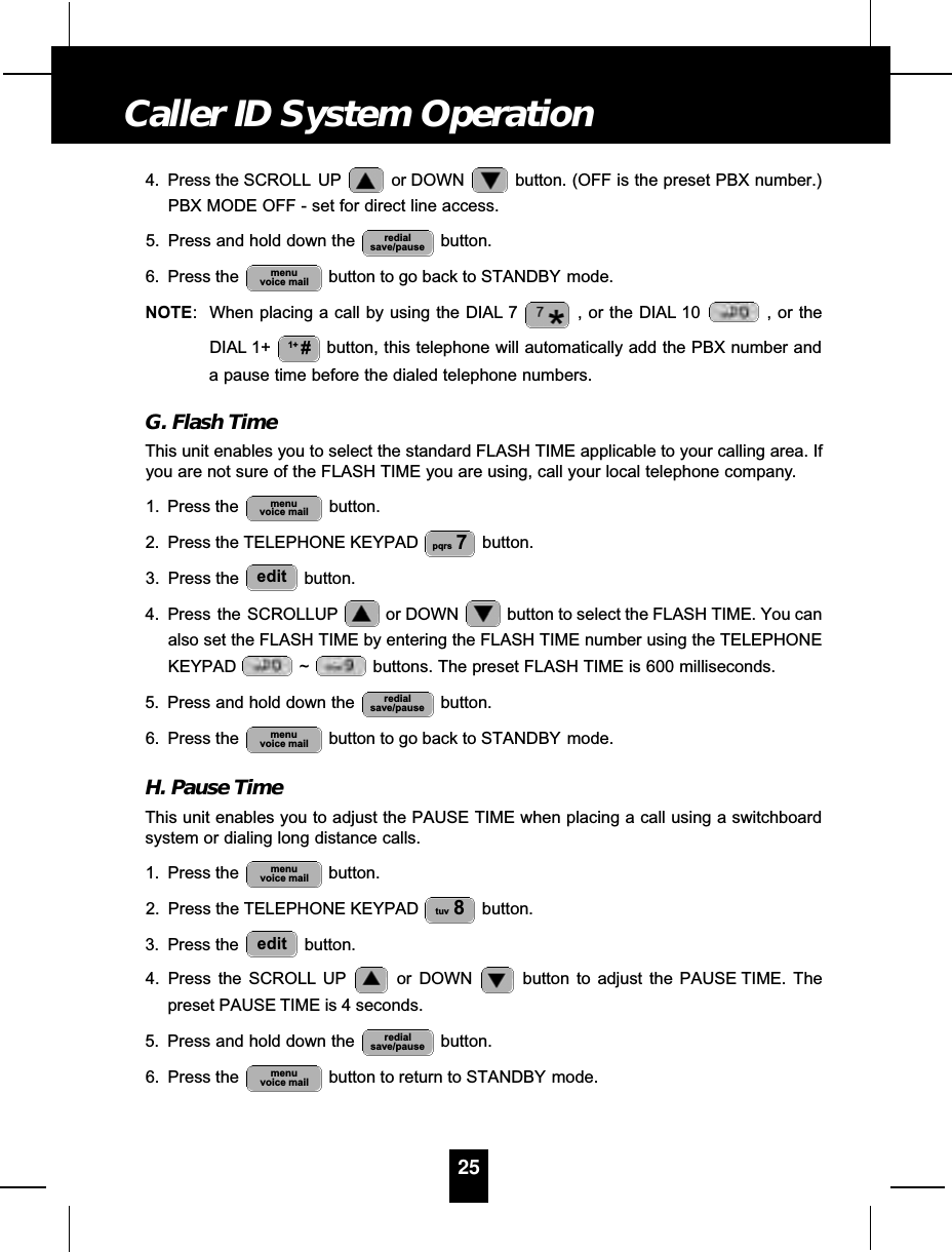 4. Press the SCROLL UP or DOWN  button. (OFF is the preset PBX number.)PBX MODE OFF - set for direct line access.5. Press and hold down the  button.6. Press the  button to go back to STANDBY mode.NOTE: When placing a call by using the DIAL 7 , or the DIAL 10 , or theDIAL 1+ button, this telephone will automatically add the PBX number anda pause time before the dialed telephone numbers.G. Flash TimeThis unit enables you to select the standard FLASH TIME applicable to your calling area. Ifyou are not sure of the FLASH TIME you are using, call your local telephone company.1. Press the  button.2. Press the TELEPHONE KEYPAD  button.3. Press the  button.4. Press  the  SCROLLUP or DOWN  button to select the FLASH TIME. You canalso set the FLASH TIME by entering the FLASH TIME number using the TELEPHONEKEYPAD ~ buttons. The preset FLASH TIME is 600 milliseconds.5. Press and hold down the  button.6. Press the  button to go back to STANDBY mode.H. Pause TimeThis unit enables you to adjust the PAUSE TIME when placing a call using a switchboardsystem or dialing long distance calls.1. Press the  button.2. Press the TELEPHONE KEYPAD  button.3. Press the  button.4. Press the SCROLL UP or DOWN  button to adjust the PAUSE TIME. Thepreset PAUSE TIME is 4 seconds.5. Press and hold down the  button.6. Press the  button to return to STANDBY mode.menuvoice mailredialsave/pauseedittuv 8menuvoice mailmenuvoice mailredialsave/pauseeditpqrs 7menuvoice mail1+ #menuvoice mailredialsave/pause25Caller ID System Operation