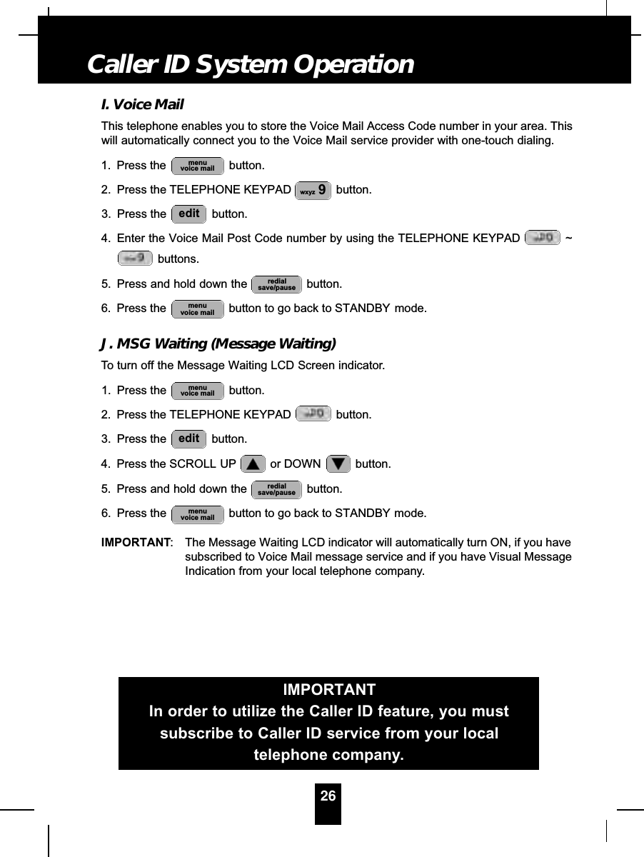 I. Voice MailThis telephone enables you to store the Voice Mail Access Code number in your area. Thiswill automatically connect you to the Voice Mail service provider with one-touch dialing.1. Press the  button.2. Press the TELEPHONE KEYPAD button.3. Press the  button.4. Enter the Voice Mail Post Code number by using the TELEPHONE KEYPAD  ~buttons.5. Press and hold down the  button.6. Press the  button to go back to STANDBY mode.J. MSG Waiting (Message Waiting)To turn off the Message Waiting LCD Screen indicator.1. Press the  button.2. Press the TELEPHONE KEYPAD  button.3. Press the  button.4. Press the SCROLL UP or DOWN  button.5. Press and hold down the  button.6. Press the  button to go back to STANDBY mode.IMPORTANT: The Message Waiting LCD indicator will automatically turn ON, if you havesubscribed to Voice Mail message service and if you have Visual MessageIndication from your local telephone company.menuvoice mailredialsave/pauseeditmenuvoice mailmenuvoice mailredialsave/pauseeditwxyz 9menuvoice mail26Caller ID System OperationIMPORTANTIn order to utilize the Caller ID feature, you mustsubscribe to Caller ID service from your localtelephone company.