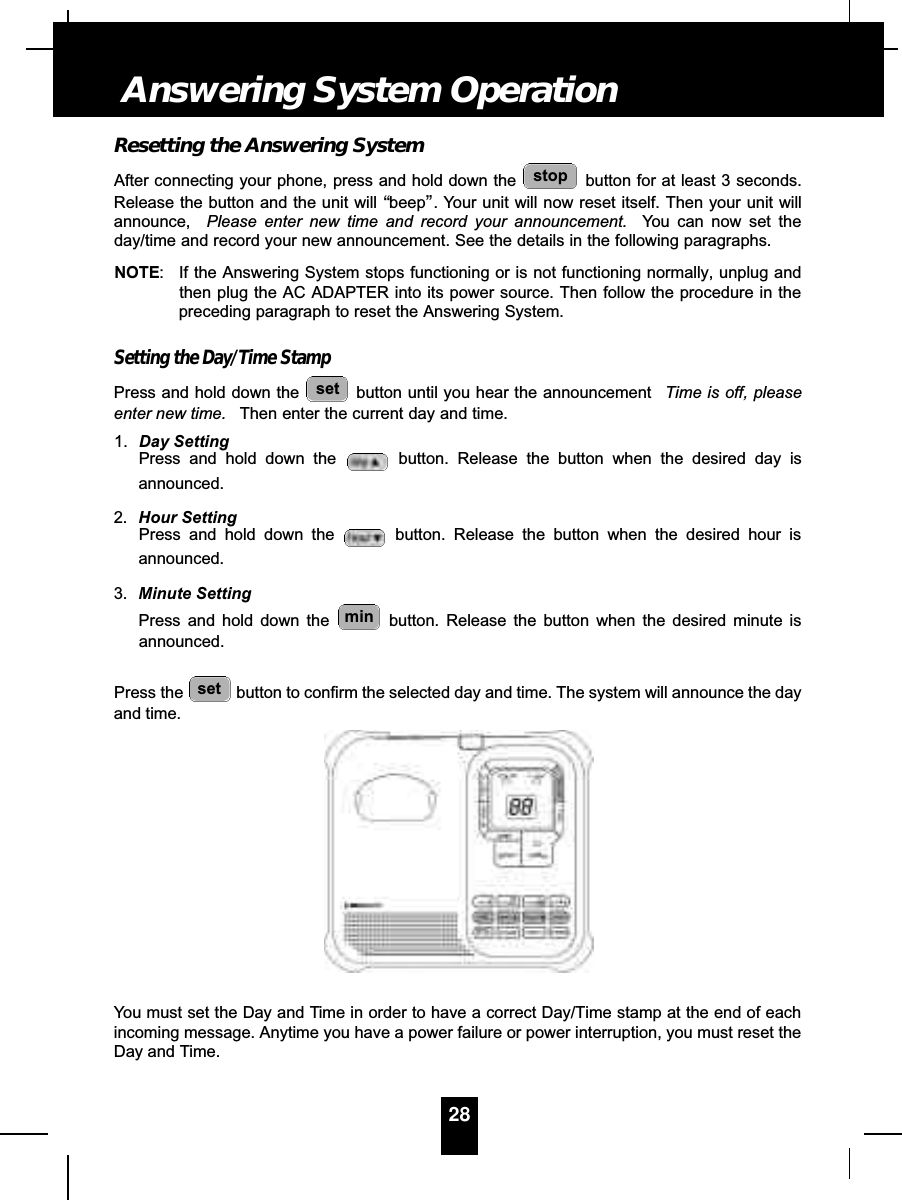 Resetting the Answering SystemAfter connecting your phone, press and hold down the  button for at least 3 seconds.Release the button and the unit will “beep”. Your unit will now reset itself. Then your unit willannounce, Please enter new time and record your announcement. You can now set theday/time and record your new announcement. See the details in the following paragraphs.NOTE: If the Answering System stops functioning or is not functioning normally, unplug andthen plug the AC ADAPTER into its power source. Then follow the procedure in thepreceding paragraph to reset the Answering System.Setting the Day/Time StampPress and hold down the  button until you hear the announcement  Time is off, pleaseenter new time. Then enter the current day and time.1. Day SettingPress and hold down the  button. Release the button when the desired day isannounced.2. Hour SettingPress and hold down the  button. Release the button when the desired hour isannounced.3. Minute SettingPress and hold down the  button. Release the button when the desired minute isannounced.Press the  button to confirm the selected day and time. The system will announce the dayand time.You must set the Day and Time in order to have a correct Day/Time stamp at the end of eachincoming message. Anytime you have a power failure or power interruption, you must reset theDay and Time.setminsetstop28Answering System Operation