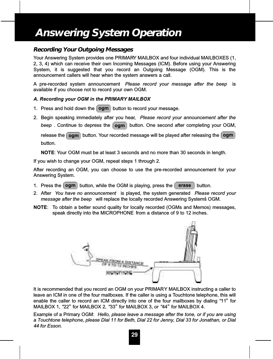 Recording Your Outgoing MessagesYour Answering System provides one PRIMARY MAILBOX and four individual MAILBOXES (1,2, 3, 4) which can receive their own Incoming Messages (ICM). Before using your AnsweringSystem, it is suggested that you record an Outgoing Message (OGM). This is theannouncement callers will hear when the system answers a call.A pre-recorded system announcement  Please record your message after the beep isavailable if you choose not to record your own OGM.A. Recording your OGM in the PRIMARY MAILBOX1. Press and hold down the  button to record your message.2. Begin speaking immediately after you hear, Please record your announcement after thebeep . Continue to depress the  button. One second after completing your OGM,release the  button. Your recorded message will be played after releasing the button.NOTE: Your OGM must be at least 3 seconds and no more than 30 seconds in length.If you wish to change your OGM, repeat steps 1 through 2.After recording an OGM, you can choose to use the pre-recorded announcement for yourAnswering System.1. Press the  button, while the OGM is playing, press the  button.2. After You have no announcement is played, the system generated  Please record yourmessage after the beep will replace the locally recorded Answering System’s OGM.NOTE: To obtain a better sound quality for locally recorded (OGMs and Memos) messages,speak directly into the MICROPHONE from a distance of 9 to 12 inches.It is recommended that you record an OGM on your PRIMARY MAILBOX instructing a caller toleave an ICM in one of the four mailboxes. If the caller is using a Touchtone telephone, this willenable the caller to record an ICM directly into one of the four mailboxes by dialing “11”forMAILBOX 1, “22”for MAILBOX 2, “33”for MAILBOX 3, or “44”for MAILBOX 4.Example of a Primary OGM:  Hello, please leave a message after the tone, or if you are usinga Touchtone telephone, please Dial 11 for Beth, Dial 22 for Jenny, Dial 33 for Jonathan, or Dial44 for Esson.eraseogmogmogmogmogm29Answering System Operation