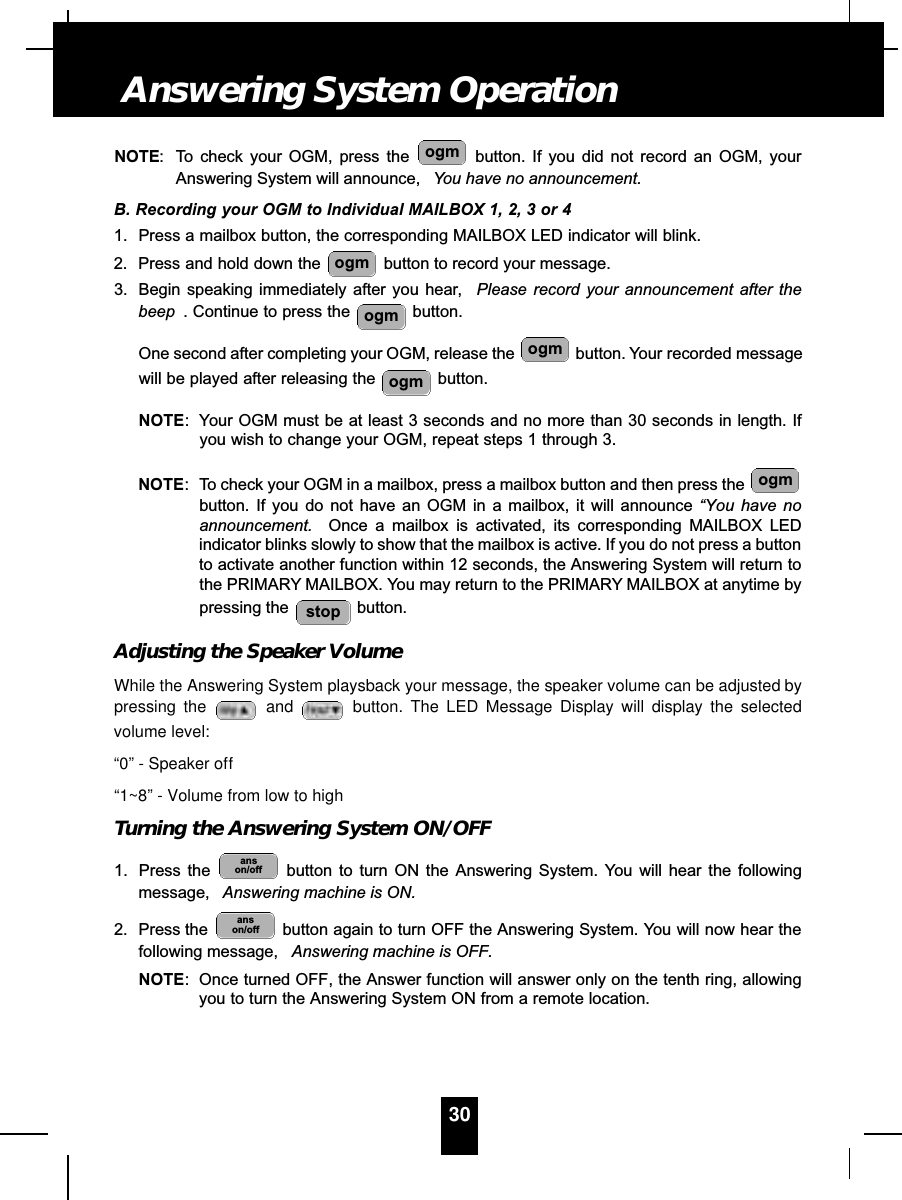 NOTE: To check your OGM, press the  button. If you did not record an OGM, yourAnswering System will announce,  You have no announcement.B. Recording your OGM to Individual MAILBOX 1, 2, 3 or 41. Press a mailbox button, the corresponding MAILBOX LED indicator will blink.2. Press and hold down the  button to record your message.3. Begin speaking immediately after you hear, Please record your announcement after thebeep . Continue to press the  button.One second after completing your OGM, release the  button. Your recorded messagewill be played after releasing the  button.NOTE: Your OGM must be at least 3 seconds and no more than 30 seconds in length. Ifyou wish to change your OGM, repeat steps 1 through 3.NOTE: To check your OGM in a mailbox, press a mailbox button and then press the button. If you do not have an OGM in a mailbox, it will announce “You have noannouncement. Once a mailbox is activated, its corresponding MAILBOX LEDindicator blinks slowly to show that the mailbox is active. If you do not press a buttonto activate another function within 12 seconds, the Answering System will return tothe PRIMARY MAILBOX. You may return to the PRIMARY MAILBOX at anytime bypressing the  button.Adjusting the Speaker VolumeWhile the Answering System playsback your message, the speaker volume can be adjusted bypressing the  and button. The LED Message Display will display the selectedvolume level:“0” - Speaker off“1~8” - Volume from low to highTurning the Answering System ON/OFF1. Press the  button to turn ON the Answering System. You will hear the followingmessage, Answering machine is ON.2. Press the  button again to turn OFF the Answering System. You will now hear thefollowing message,  Answering machine is OFF.NOTE: Once turned OFF, the Answer function will answer only on the tenth ring, allowingyou to turn the Answering System ON from a remote location.anson/offanson/offstopogmogmogmogmogmogm30Answering System Operation