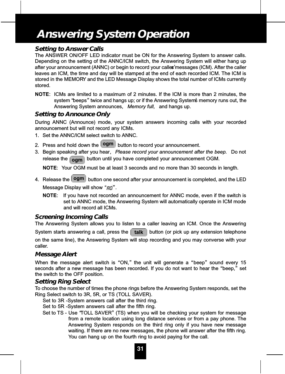 Setting to Answer CallsThe ANSWER ON/OFF LED indicator must be ON for the Answering System to answer calls.Depending on the setting of the ANNC/ICM switch, the Answering System will either hang upafter your announcement (ANNC) or begin to record your caller’s messages (ICM). After the callerleaves an ICM, the time and day will be stamped at the end of each recorded ICM. The ICM isstored in the MEMORY and the LED Message Display shows the total number of ICMs currentlystored.NOTE: ICMs are limited to a maximum of 2 minutes. If the ICM is more than 2 minutes, thesystem “beeps”twice and hangs up; or if the Answering System’s memory runs out, theAnswering System announces,  Memory full, and hangs up.Setting to Announce OnlyDuring ANNC (Announce) mode, your system answers incoming calls with your recordedannouncement but will not record any ICMs.1. Set the ANNC/ICM select switch to ANNC.2. Press and hold down the  button to record your announcement.3. Begin speaking after you hear, Please record your announcement after the beep. Do notrelease the  button until you have completed your announcement OGM.NOTE: Your OGM must be at least 3 seconds and no more than 30 seconds in length.4. Release the  button one second after your announcement is completed, and the LEDMessage Display will show “”.NOTE: If you have not recorded an announcement for ANNC mode, even if the switch isset to ANNC mode, the Answering System will automatically operate in ICM modeand will record all ICMs.Screening Incoming CallsThe Answering System allows you to listen to a caller leaving an ICM. Once the AnsweringSystem starts answering a call, press the  button (or pick up any extension telephoneon the same line), the Answering System will stop recording and you may converse with yourcaller.Message AlertWhen the message alert switch is “ON,”the unit will generate a “beep”sound every 15seconds after a new message has been recorded. If you do not want to hear the “beep,”setthe switch to the OFF position.Setting Ring SelectTo choose the number of times the phone rings before the Answering System responds, set theRing Select switch to 3R, 5R, or TS (TOLL SAVER).Set to 3R -System answers call after the third ring.Set to 5R -System answers call after the fifth ring.Set to TS - Use “TOLL SAVER”(TS) when you will be checking your system for messagefrom a remote location using long distance services or from a pay phone. TheAnswering System responds on the third ring only if you have new messagewaiting. If there are no new messages, the phone will answer after the fifth ring.You can hang up on the fourth ring to avoid paying for the call.talkogmogmogm31Answering System Operation