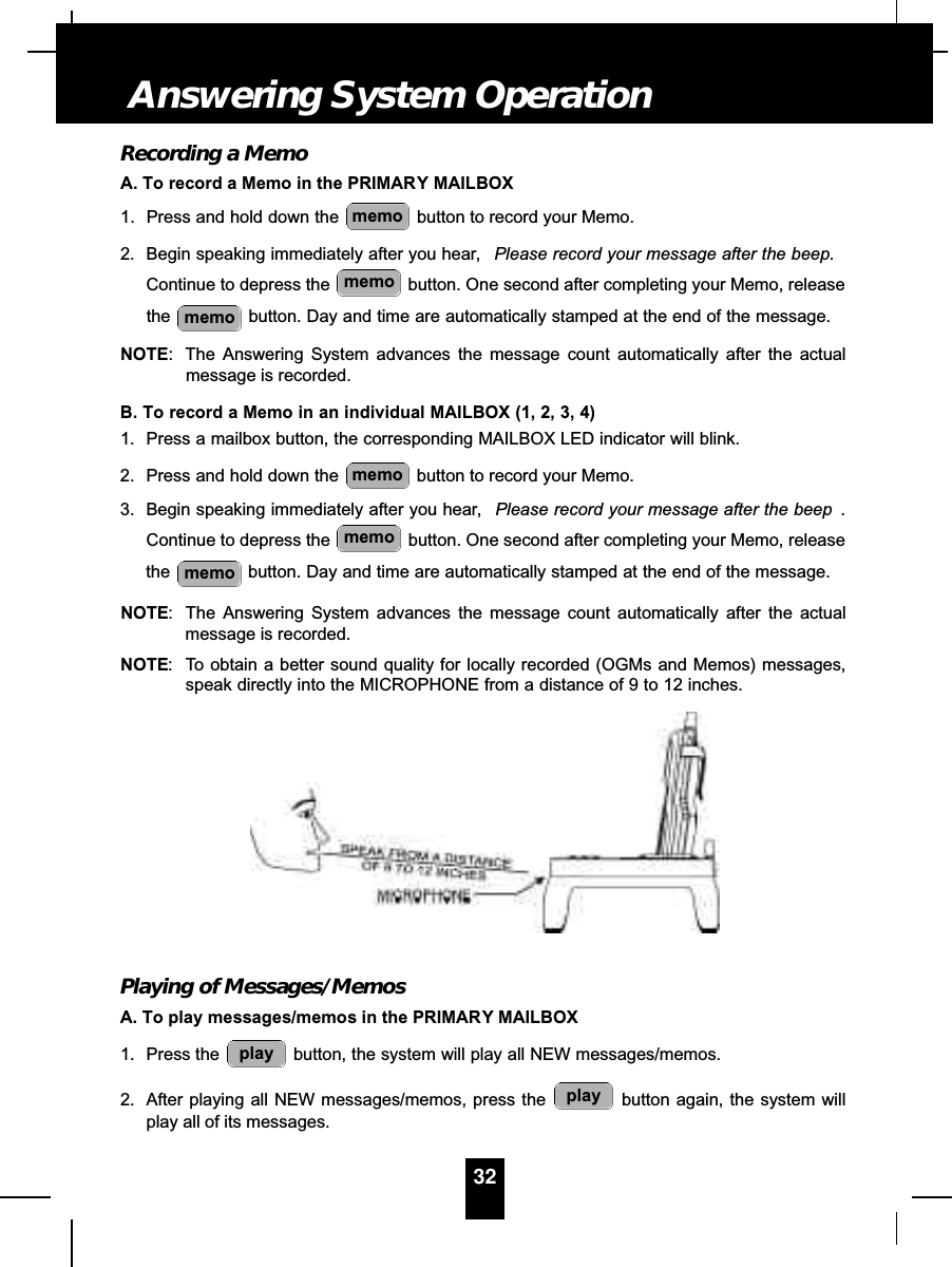 Recording a MemoA. To record a Memo in the PRIMARY MAILBOX1. Press and hold down the  button to record your Memo.2. Begin speaking immediately after you hear, Please record your message after the beep.Continue to depress the  button. One second after completing your Memo, releasethe button. Day and time are automatically stamped at the end of the message.NOTE: The Answering System advances the message count automatically after the actualmessage is recorded.B. To record a Memo in an individual MAILBOX (1, 2, 3, 4)1. Press a mailbox button, the corresponding MAILBOX LED indicator will blink.2. Press and hold down the  button to record your Memo.3. Begin speaking immediately after you hear, Please record your message after the beep .Continue to depress the  button. One second after completing your Memo, releasethe button. Day and time are automatically stamped at the end of the message.NOTE: The Answering System advances the message count automatically after the actualmessage is recorded.NOTE: To obtain a better sound quality for locally recorded (OGMs and Memos) messages,speak directly into the MICROPHONE from a distance of 9 to 12 inches.Playing of Messages/MemosA. To play messages/memos in the PRIMARY MAILBOX1. Press the  button, the system will play all NEW messages/memos.2. After playing all NEW messages/memos, press the  button again, the system willplay all of its messages.playplaymemomemomemomemomemomemo32Answering System Operation