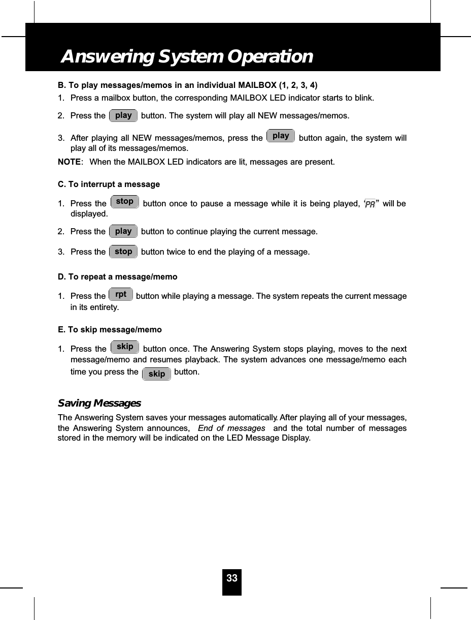 B. To play messages/memos in an individual MAILBOX (1, 2, 3, 4)1. Press a mailbox button, the corresponding MAILBOX LED indicator starts to blink.2. Press the  button. The system will play all NEW messages/memos.3. After playing all NEW messages/memos, press the  button again, the system willplay all of its messages/memos.NOTE: When the MAILBOX LED indicators are lit, messages are present.C. To interrupt a message1. Press the  button once to pause a message while it is being played, “”will bedisplayed.2. Press the  button to continue playing the current message.3. Press the  button twice to end the playing of a message.D. To repeat a message/memo1. Press the  button while playing a message. The system repeats the current messagein its entirety.E. To skip message/memo1. Press the  button once. The Answering System stops playing, moves to the nextmessage/memo and resumes playback. The system advances one message/memo eachtime you press the  button.Saving MessagesThe Answering System saves your messages automatically. After playing all of your messages,the Answering System announces,  End of messages and the total number of messagesstored in the memory will be indicated on the LED Message Display.skipskiprptstopplaystopplayplay33Answering System Operation