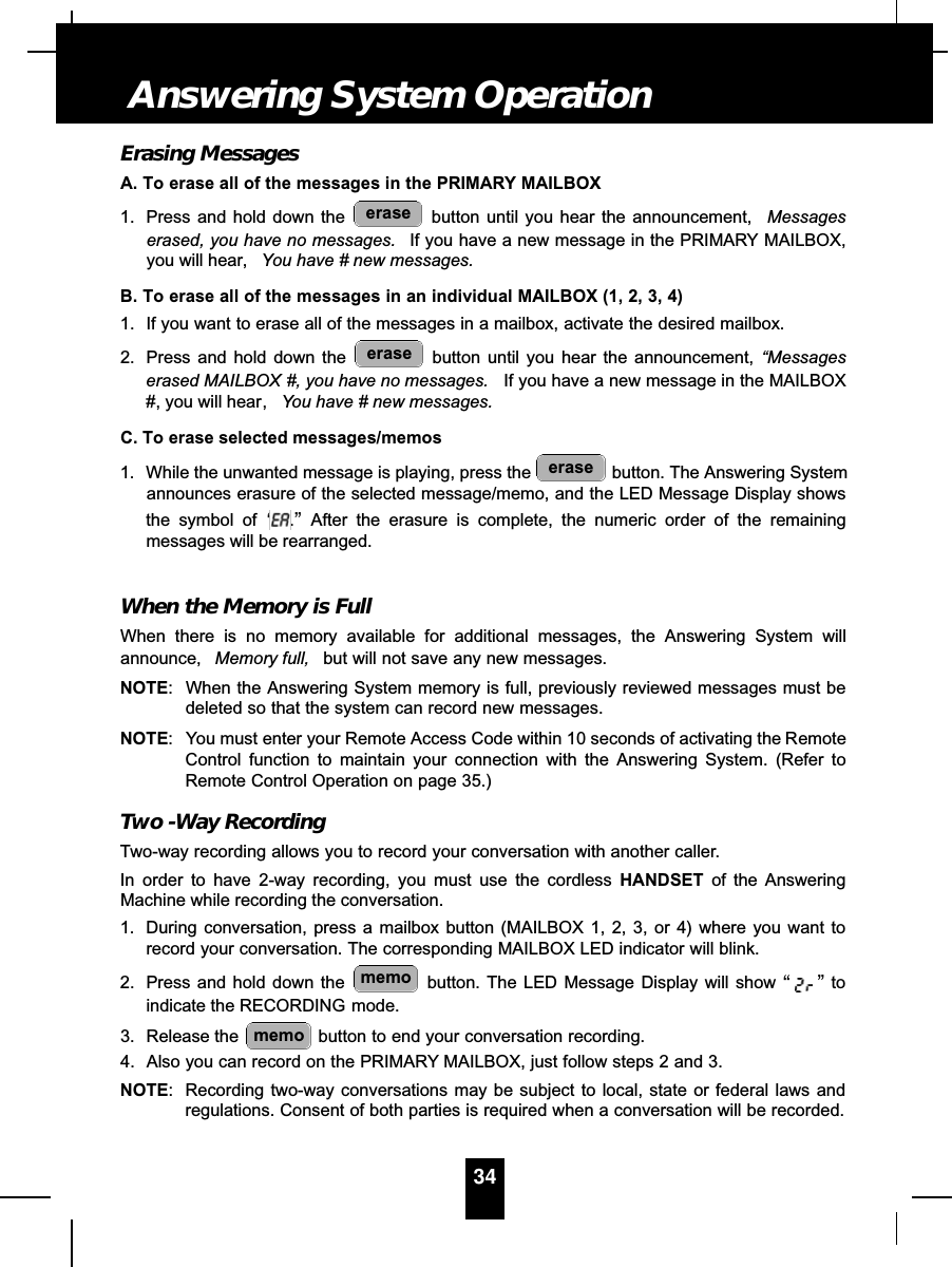 Erasing MessagesA. To erase all of the messages in the PRIMARY MAILBOX1. Press and hold down the  button until you hear the announcement,  Messageserased, you have no messages. If you have a new message in the PRIMARY MAILBOX,you will hear, You have # new messages.B. To erase all of the messages in an individual MAILBOX (1, 2, 3, 4)1. If you want to erase all of the messages in a mailbox, activate the desired mailbox.2. Press and hold down the  button until you hear the announcement, “Messageserased MAILBOX #, you have no messages. If you have a new message in the MAILBOX#, you will hear, You have # new messages.C. To erase selected messages/memos1. While the unwanted message is playing, press the  button. The Answering Systemannounces erasure of the selected message/memo, and the LED Message Display showsthe symbol of “.”After the erasure is complete, the numeric order of the remainingmessages will be rearranged.When the Memory is FullWhen there is no memory available for additional messages, the Answering System willannounce, Memory full, but will not save any new messages. NOTE: When the Answering System memory is full, previously reviewed messages must bedeleted so that the system can record new messages.NOTE: You must enter your Remote Access Code within 10 seconds of activating the RemoteControl function to maintain your connection with the Answering System. (Refer toRemote Control Operation on page 35.)Two -Way RecordingTwo-way recording allows you to record your conversation with another caller.In order to have 2-way recording, you must use the cordless HANDSET of the AnsweringMachine while recording the conversation.1. During conversation, press a mailbox button (MAILBOX 1, 2, 3, or 4) where you want torecord your conversation. The corresponding MAILBOX LED indicator will blink.2. Press and hold down the  button. The LED Message Display will show “”toindicate the RECORDING mode.3. Release the  button to end your conversation recording.4. Also you can record on the PRIMARY MAILBOX, just follow steps 2 and 3.NOTE: Recording two-way conversations may be subject to local, state or federal laws andregulations. Consent of both parties is required when a conversation will be recorded.memomemoeraseeraseerase34Answering System Operation