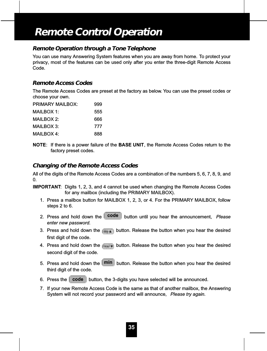 Remote Operation through a Tone TelephoneYou can use many Answering System features when you are away from home. To protect yourprivacy, most of the features can be used only after you enter the three-digit Remote AccessCode.Remote Access CodesThe Remote Access Codes are preset at the factory as below. You can use the preset codes orchoose your own.PRIMARY MAILBOX: 999MAILBOX 1: 555MAILBOX 2: 666MAILBOX 3: 777MAILBOX 4: 888NOTE: If there is a power failure of the BASE UNIT, the Remote Access Codes return to thefactory preset codes.Changing of the Remote Access CodesAll of the digits of the Remote Access Codes are a combination of the numbers 5, 6, 7, 8, 9, and0.IMPORTANT: Digits 1, 2, 3, and 4 cannot be used when changing the Remote Access Codesfor any mailbox (including the PRIMARY MAILBOX).1. Press a mailbox button for MAILBOX 1, 2, 3, or 4. For the PRIMARY MAILBOX, followsteps 2 to 6.2. Press and hold down the  button until you hear the announcement,  Pleaseenter new password.3. Press and hold down the  button. Release the button when you hear the desiredfirst digit of the code.4. Press and hold down the  button. Release the button when you hear the desiredsecond digit of the code.5. Press and hold down the  button. Release the button when you hear the desiredthird digit of the code.6. Press the  button, the 3-digits you have selected will be announced.7. If your new Remote Access Code is the same as that of another mailbox, the AnsweringSystem will not record your password and will announce,  Please try again.codemincode35Remote Control Operation
