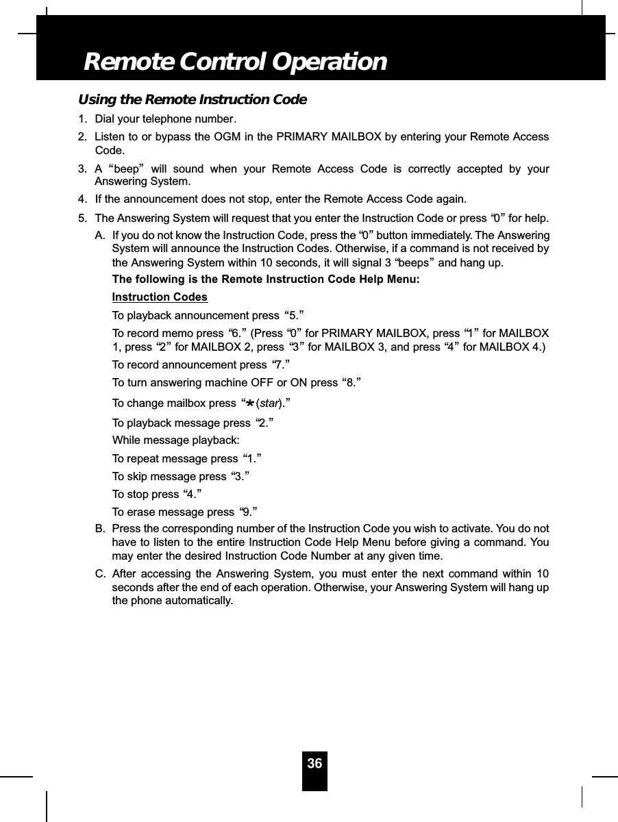 Using the Remote Instruction Code1. Dial your telephone number.2. Listen to or bypass the OGM in the PRIMARY MAILBOX by entering your Remote AccessCode.3. A “beep”will sound when your Remote Access Code is correctly accepted by yourAnswering System.4. If the announcement does not stop, enter the Remote Access Code again.5. The Answering System will request that you enter the Instruction Code or press “0”for help.A. If you do not know the Instruction Code, press the “0”button immediately. The AnsweringSystem will announce the Instruction Codes. Otherwise, if a command is not received bythe Answering System within 10 seconds, it will signal 3 “beeps”and hang up.The following is the Remote Instruction Code Help Menu:Instruction CodesTo playback announcement press “5.”To record memo press “6.”(Press “0”for PRIMARY MAILBOX, press “1”for MAILBOX1, press “2”for MAILBOX 2, press  “3”for MAILBOX 3, and press “4”for MAILBOX 4.)To record announcement press “7.”To turn answering machine OFF or ON press “8.”To change mailbox press “(star).”To playback message press “2.”While message playback:To repeat message press “1.”To skip message press “3.”To stop press “4.”To erase message press “9.”B. Press the corresponding number of the Instruction Code you wish to activate. You do nothave to listen to the entire Instruction Code Help Menu before giving a command. Youmay enter the desired Instruction Code Number at any given time.C. After accessing the Answering System, you must enter the next command within 10seconds after the end of each operation. Otherwise, your Answering System will hang upthe phone automatically.36Remote Control Operation