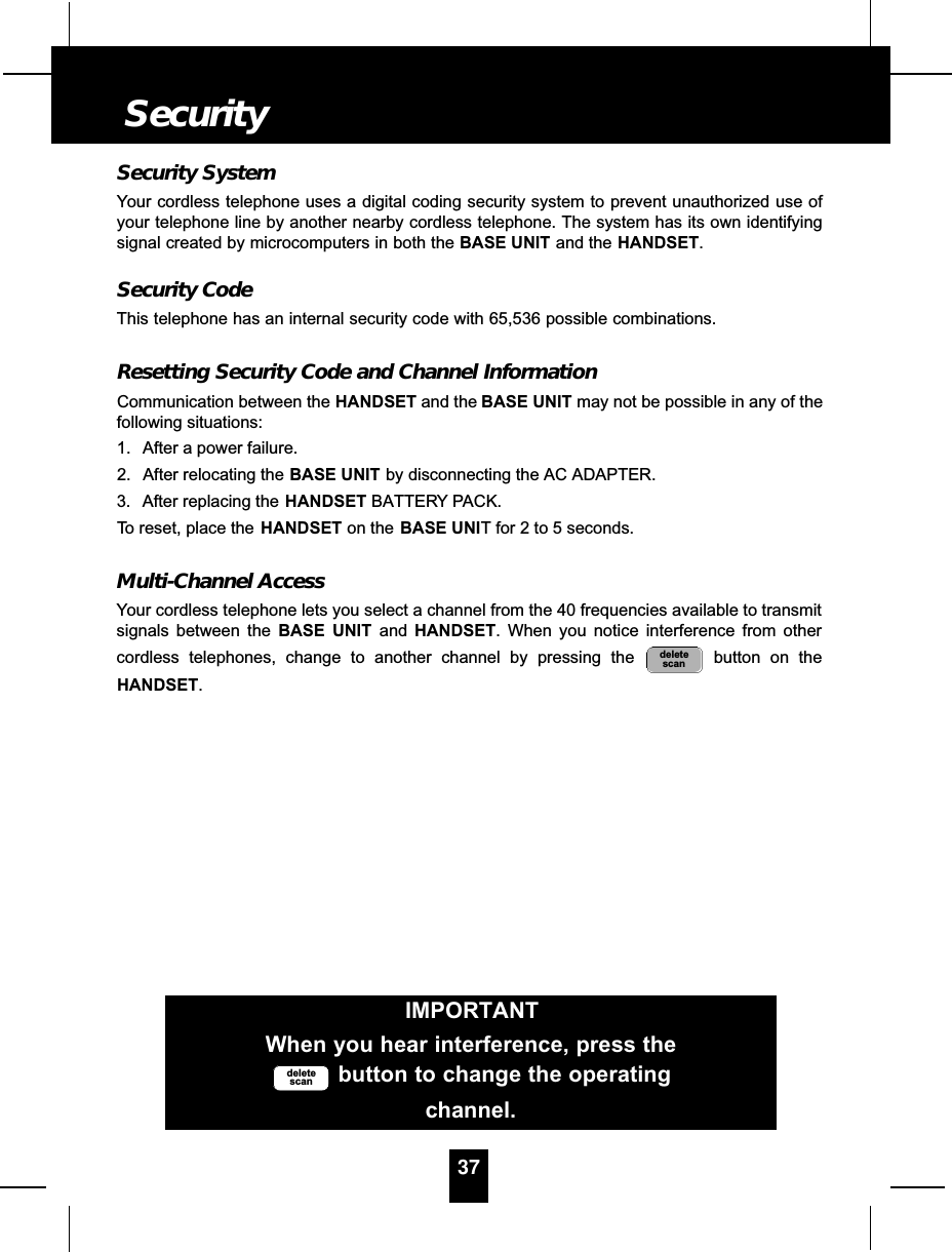 Security SystemYour cordless telephone uses a digital coding security system to prevent unauthorized use ofyour telephone line by another nearby cordless telephone. The system has its own identifyingsignal created by microcomputers in both the BASE UNIT and the HANDSET.Security CodeThis telephone has an internal security code with 65,536 possible combinations. Resetting Security Code and Channel InformationCommunication between the HANDSET and the BASE UNIT may not be possible in any of thefollowing situations:1. After a power failure.2. After relocating the BASE UNIT by disconnecting the AC ADAPTER.3. After replacing the HANDSET BATTERY PACK.To reset, place the HANDSET on the BASE UNIT for 2 to 5 seconds.Multi-Channel AccessYour cordless telephone lets you select a channel from the 40 frequencies available to transmitsignals between the BASE UNIT and HANDSET. When you notice interference from othercordless telephones, change to another channel by pressing the  button on theHANDSET.deletescan37SecurityIMPORTANTWhen you hear interference, press thebutton to change the operatingchannel.deletescan