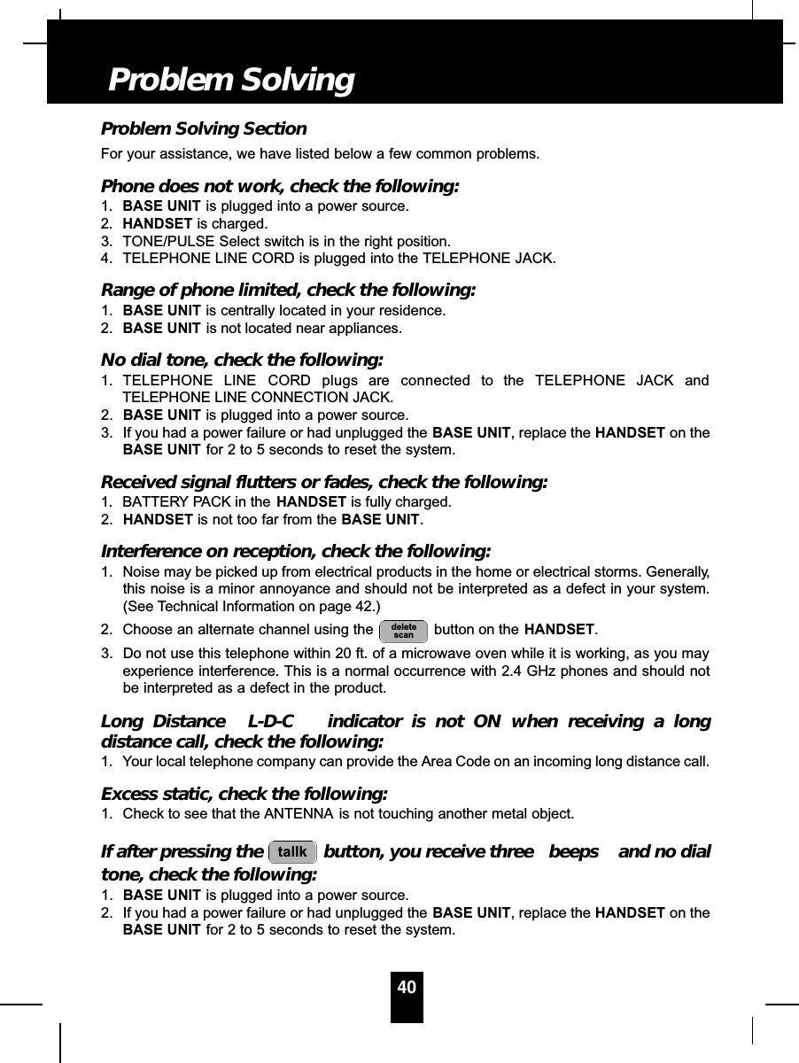 Problem Solving SectionFor your assistance, we have listed below a few common problems.Phone does not work, check the following:1. BASE UNIT is plugged into a power source.2. HANDSET is charged.3. TONE/PULSE Select switch is in the right position.4. TELEPHONE LINE CORD is plugged into the TELEPHONE JACK.Range of phone limited, check the following:1. BASE UNIT is centrally located in your residence.2. BASE UNIT is not located near appliances.No dial tone, check the following:1. TELEPHONE LINE CORD plugs are connected to the TELEPHONE JACK andTELEPHONE LINE CONNECTION JACK.2. BASE UNIT is plugged into a power source.3. If you had a power failure or had unplugged the BASE UNIT, replace the HANDSET on theBASE UNIT for 2 to 5 seconds to reset the system.Received signal flutters or fades, check the following:1. BATTERY PACK in the HANDSET is fully charged.2. HANDSET is not too far from the BASE UNIT.Interference on reception, check the following:1. Noise may be picked up from electrical products in the home or electrical storms. Generally,this noise is a minor annoyance and should not be interpreted as a defect in your system.(See Technical Information on page 42.)2. Choose an alternate channel using the  button on the HANDSET.3. Do not use this telephone within 20 ft. of a microwave oven while it is working, as you mayexperience interference. This is a normal occurrence with 2.4 GHz phones and should notbe interpreted as a defect in the product.Long Distance  L-D-C indicator is not ON when receiving a longdistance call, check the following:1. Your local telephone company can provide the Area Code on an incoming long distance call.Excess static, check the following:1. Check to see that the ANTENNA is not touching another metal object.If after pressing the  button, you receive three  beeps and no dialtone, check the following:1. BASE UNIT is plugged into a power source.2. If you had a power failure or had unplugged the BASE UNIT, replace the HANDSET on theBASE UNIT for 2 to 5 seconds to reset the system.tallkdeletescan40Problem Solving