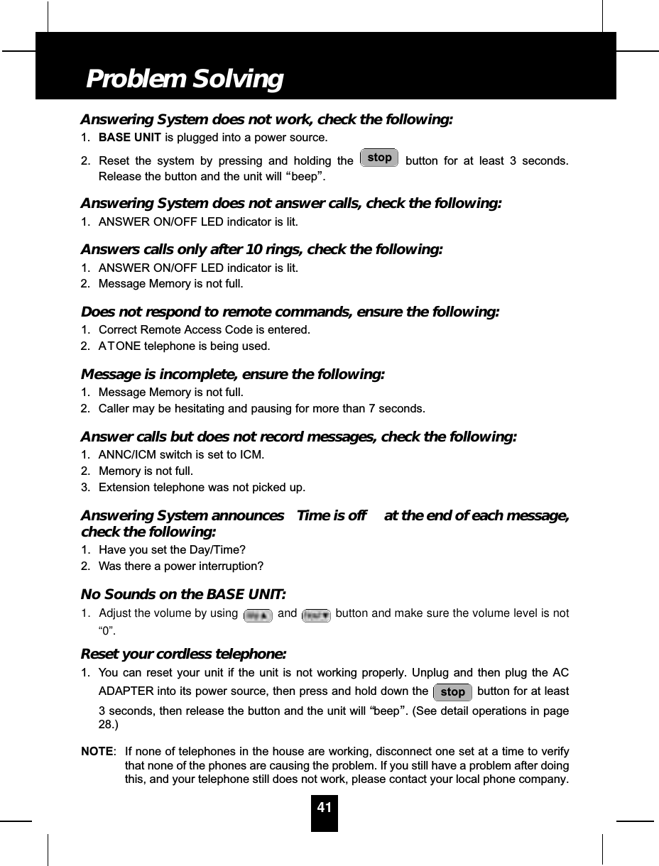 Answering System does not work, check the following:1. BASE UNIT is plugged into a power source.2. Reset the system by pressing and holding the  button for at least 3 seconds.Release the button and the unit will “beep”.Answering System does not answer calls, check the following:1. ANSWER ON/OFF LED indicator is lit.Answers calls only after 10 rings, check the following:1. ANSWER ON/OFF LED indicator is lit.2. Message Memory is not full.Does not respond to remote commands, ensure the following:1. Correct Remote Access Code is entered.2. A TONE telephone is being used.Message is incomplete, ensure the following:1. Message Memory is not full.2. Caller may be hesitating and pausing for more than 7 seconds.Answer calls but does not record messages, check the following:1. ANNC/ICM switch is set to ICM.2. Memory is not full.3. Extension telephone was not picked up.Answering System announces  Time is off at the end of each message,check the following:1. Have you set the Day/Time?2. Was there a power interruption?No Sounds on the BASE UNIT:1. Adjust the volume by using  and button and make sure the volume level is not“0”.Reset your cordless telephone:1. You can reset your unit if the unit is not working properly. Unplug and then plug the ACADAPTER into its power source, then press and hold down the  button for at least3 seconds, then release the button and the unit will “beep”. (See detail operations in page28.)NOTE: If none of telephones in the house are working, disconnect one set at a time to verifythat none of the phones are causing the problem. If you still have a problem after doingthis, and your telephone still does not work, please contact your local phone company.stopstop41Problem Solving