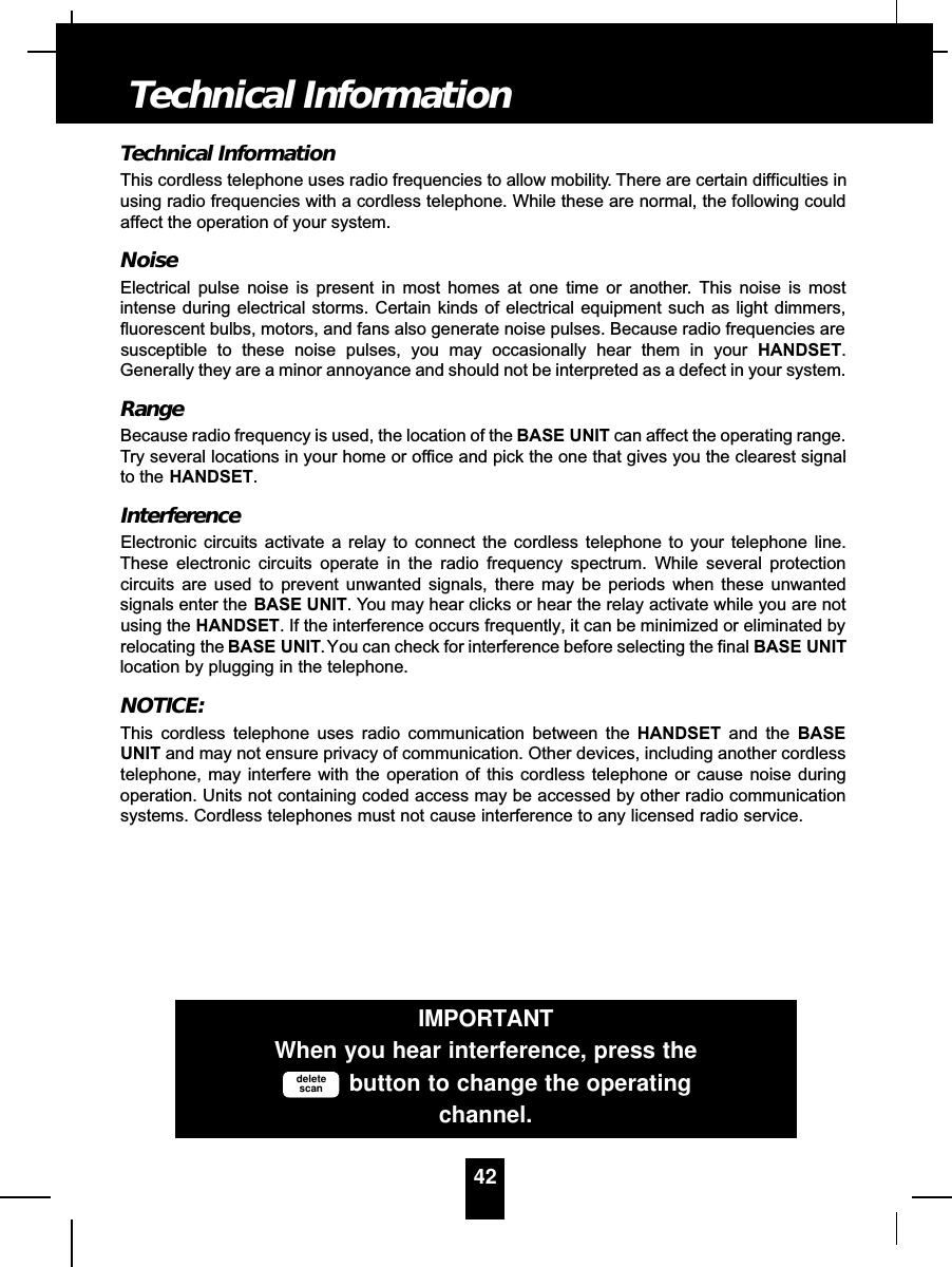 Technical InformationThis cordless telephone uses radio frequencies to allow mobility. There are certain difficulties inusing radio frequencies with a cordless telephone. While these are normal, the following couldaffect the operation of your system.NoiseElectrical pulse noise is present in most homes at one time or another. This noise is mostintense during electrical storms. Certain kinds of electrical equipment such as light dimmers,fluorescent bulbs, motors, and fans also generate noise pulses. Because radio frequencies aresusceptible to these noise pulses, you may occasionally hear them in your HANDSET.Generally they are a minor annoyance and should not be interpreted as a defect in your system.RangeBecause radio frequency is used, the location of the BASE UNIT can affect the operating range.Try several locations in your home or office and pick the one that gives you the clearest signalto the HANDSET.InterferenceElectronic circuits activate a relay to connect the cordless telephone to your telephone line.These electronic circuits operate in the radio frequency spectrum. While several protectioncircuits are used to prevent unwanted signals, there may be periods when these unwantedsignals enter the BASE UNIT. You may hear clicks or hear the relay activate while you are notusing the HANDSET. If the interference occurs frequently, it can be minimized or eliminated byrelocating the BASE UNIT.You can check for interference before selecting the final BASE UNITlocation by plugging in the telephone.NOTICE:This cordless telephone uses radio communication between the HANDSET and the BASEUNIT and may not ensure privacy of communication. Other devices, including another cordlesstelephone, may interfere with the operation of this cordless telephone or cause noise duringoperation. Units not containing coded access may be accessed by other radio communicationsystems. Cordless telephones must not cause interference to any licensed radio service.42Technical InformationIMPORTANTWhen you hear interference, press thebutton to change the operatingchannel.deletescan