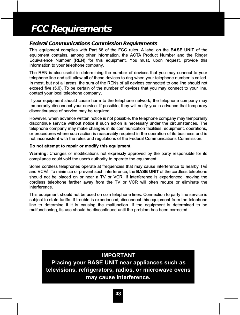 Federal Communications Commission RequirementsThis equipment complies with Part 68 of the FCC rules. A label on the BASE UNIT of theequipment contains, among other information, the ACTA Product Number and the RingerEquivalence Number (REN) for this equipment. You must, upon request, provide thisinformation to your telephone company.The REN is also useful in determining the number of devices that you may connect to yourtelephone line and still allow all of these devices to ring when your telephone number is called.In most, but not all areas, the sum of the RENs of all devices connected to one line should notexceed five (5.0). To be certain of the number of devices that you may connect to your line,contact your local telephone company.If your equipment should cause harm to the telephone network, the telephone company maytemporarily disconnect your service. If possible, they will notify you in advance that temporarydiscontinuance of service may be required.However, when advance written notice is not possible, the telephone company may temporarilydiscontinue service without notice if such action is necessary under the circumstances. Thetelephone company may make changes in its communication facilities, equipment, operations,or procedures where such action is reasonably required in the operation of its business and isnot inconsistent with the rules and regulations of the Federal Communications Commission.Do not attempt to repair or modify this equipment.Warning: Changes or modifications not expressly approved by the party responsible for itscompliance could void the user ’s authority to operate the equipment.Some cordless telephones operate at frequencies that may cause interference to nearby TV’sand VCR’s. To minimize or prevent such interference, the BASE UNIT of the cordless telephoneshould not be placed on or near a TV or VCR. If interference is experienced, moving thecordless telephone farther away from the TV or VCR will often reduce or eliminate theinterference.This equipment should not be used on coin telephone lines. Connection to party line service issubject to state tariffs. If trouble is experienced, disconnect this equipment from the telephoneline to determine if it is causing the malfunction. If the equipment is determined to bemalfunctioning, its use should be discontinued until the problem has been corrected.43FCC RequirementsIMPORTANTPlacing your BASE UNIT near appliances such astelevisions, refrigerators, radios, or microwave ovensmay cause interference.