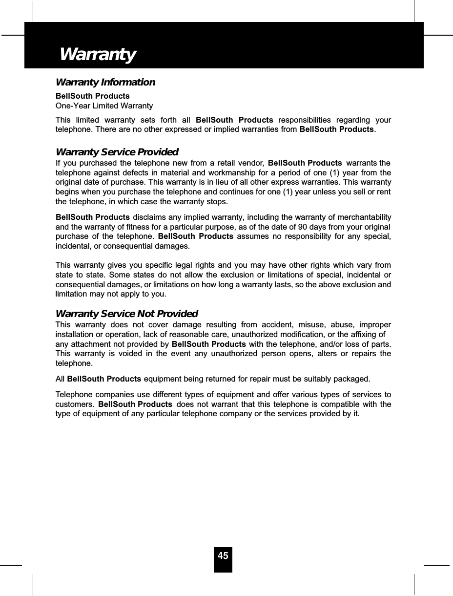 Warranty InformationBellSouth ProductsOne-Year Limited WarrantyThis limited warranty sets forth all BellSouth Products responsibilities regarding yourtelephone. There are no other expressed or implied warranties from BellSouth Products.Warranty Service ProvidedIf you purchased the telephone new from a retail vendor, BellSouth Products warrants thetelephone against defects in material and workmanship for a period of one (1) year from theoriginal date of purchase. This warranty is in lieu of all other express warranties. This warrantybegins when you purchase the telephone and continues for one (1) year unless you sell or rentthe telephone, in which case the warranty stops.BellSouth Products disclaims any implied warranty, including the warranty of merchantabilityand the warranty of fitness for a particular purpose, as of the date of 90 days from your originalpurchase of the telephone. BellSouth Products assumes no responsibility for any special,incidental, or consequential damages. This warranty gives you specific legal rights and you may have other rights which vary fromstate to state. Some states do not allow the exclusion or limitations of special, incidental orconsequential damages, or limitations on how long a warranty lasts, so the above exclusion andlimitation may not apply to you.Warranty Service Not ProvidedThis warranty does not cover damage resulting from accident, misuse, abuse, improperinstallation or operation, lack of reasonable care, unauthorized modification, or the affixing ofany attachment not provided by BellSouth Products with the telephone, and/or loss of parts.This warranty is voided in the event any unauthorized person opens, alters or repairs thetelephone.All BellSouth Products equipment being returned for repair must be suitably packaged.Telephone companies use different types of equipment and offer various types of services tocustomers. BellSouth Products does not warrant that this telephone is compatible with thetype of equipment of any particular telephone company or the services provided by it.45Warranty