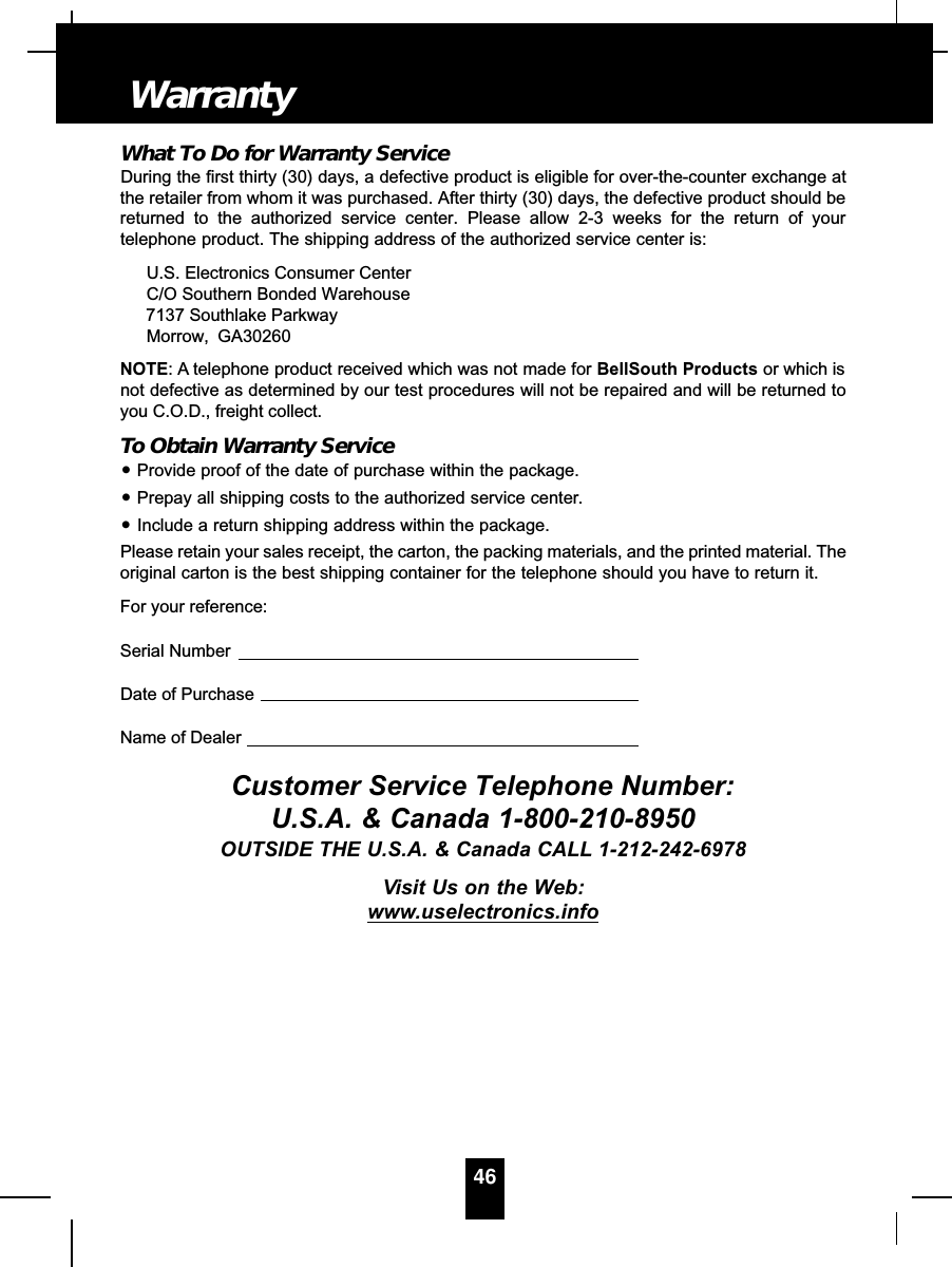 What To Do for Warranty ServiceDuring the first thirty (30) days, a defective product is eligible for over-the-counter exchange atthe retailer from whom it was purchased. After thirty (30) days, the defective product should bereturned to the authorized service center. Please allow 2-3 weeks for the return of yourtelephone product. The shipping address of the authorized service center is:U.S. Electronics Consumer CenterC/O Southern Bonded Warehouse7137 Southlake ParkwayMorrow, GA30260NOTE: A telephone product received which was not made for BellSouth Products or which isnot defective as determined by our test procedures will not be repaired and will be returned toyou C.O.D., freight collect.To Obtain Warranty Service•Provide proof of the date of purchase within the package.•Prepay all shipping costs to the authorized service center.•Include a return shipping address within the package.Please retain your sales receipt, the carton, the packing materials, and the printed material. Theoriginal carton is the best shipping container for the telephone should you have to return it.For your reference:Serial NumberDate of PurchaseName of DealerCustomer Service Telephone Number:U.S.A. &amp; Canada 1-800-210-8950OUTSIDE THE U.S.A. &amp; Canada CALL 1-212-242-6978Visit Us on the Web:www.uselectronics.info46Warranty