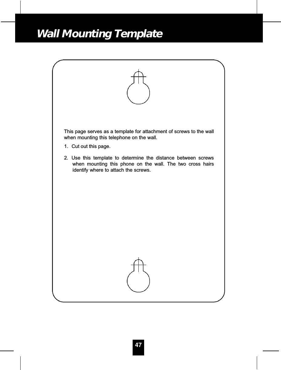 This page serves as a template for attachment of screws to the wallwhen mounting this telephone on the wall.1. Cut out this page.2. Use this template to determine the distance between screwswhen mounting this phone on the wall. The two cross hairsidentify where to attach the screws.47Wall Mounting Template