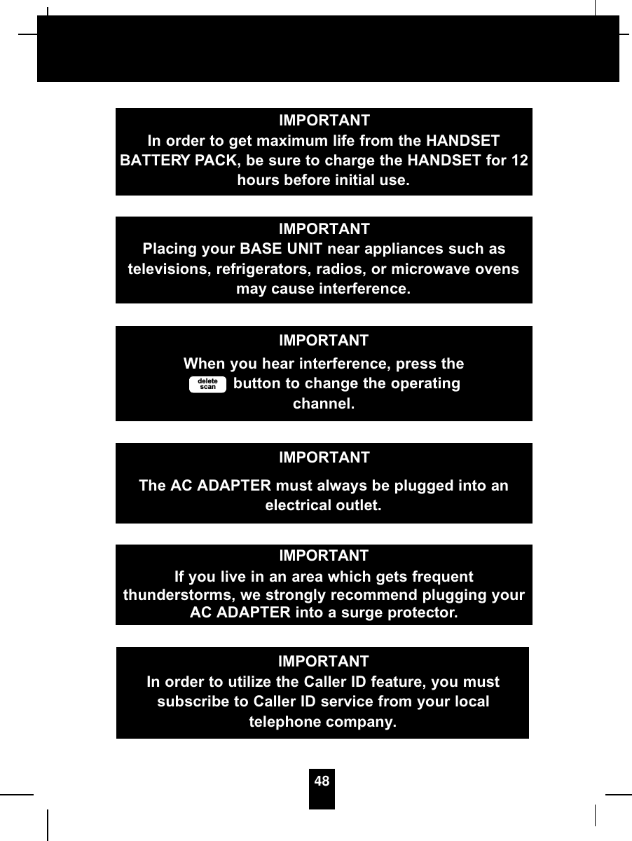 48IMPORTANTIn order to get maximum life from the HANDSETBATTERY PACK, be sure to charge the HANDSET for 12hours before initial use.IMPORTANTPlacing your BASE UNIT near appliances such astelevisions, refrigerators, radios, or microwave ovensmay cause interference.IMPORTANTWhen you hear interference, press thebutton to change the operatingchannel.deletescanIMPORTANTThe AC ADAPTER must always be plugged into anelectrical outlet.IMPORTANTIf you live in an area which gets frequentthunderstorms, we strongly recommend plugging yourAC ADAPTER into a surge protector.IMPORTANTIn order to utilize the Caller ID feature, you mustsubscribe to Caller ID service from your localtelephone company.