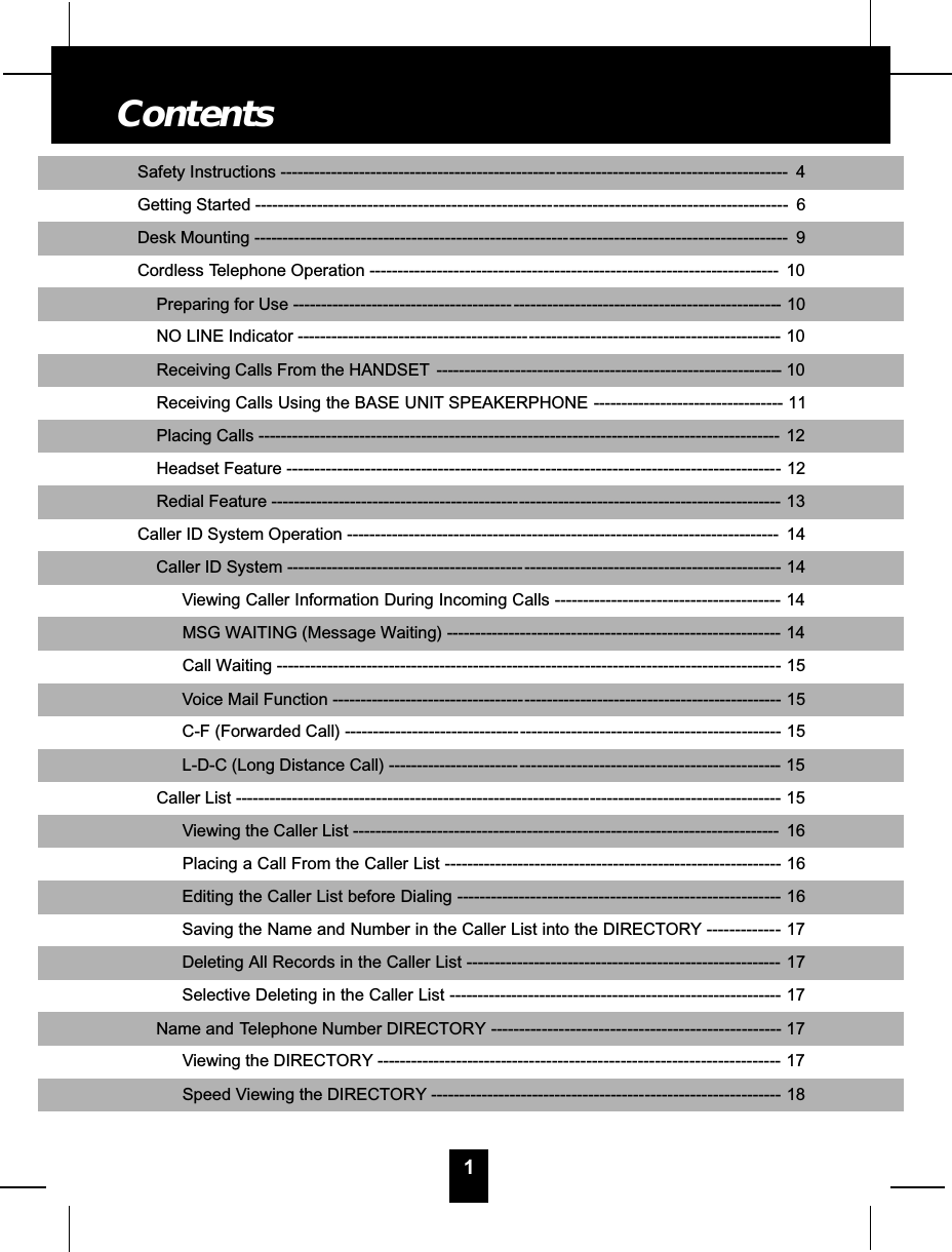 1Safety Instructions -------------------------------------------------- - - - - - - - - - - - - - - - - - - - - - - - - - - - - - - - - - - - - - - -- 4Getting Started ------------------------------------------------------ - - - - - - - - - - - - - - - - - - - - - - - - - - - - - - - - - - - - - - - -- 6Desk Mounting --------------------------------------------------------- - - - - - - - - - - - - - - - - - - - - - - - - - - - - - - - - - - - - -- 9Cordless Telephone Operation ------------------------------------------------------------------------- 10Preparing for Use --------------------------------------- - - - - - - - - - - - - - - - - - - - - - - - - - - - - - - - - - - - - - - - - - - - - - - -- 10NO LINE Indicator ------------------------------------------ - - - - - - - - - - - - - - - - - - - - - - - - - - - - - - - - - - - - - - - - - - -- 10Receiving Calls From the HANDSET ----------------- - - - - - - - - - - - - - - - - - - - - - - - - - - - - - - - - - - - - - - - - - - - -- 10Receiving Calls Using the BASE UNIT SPEAKERPHONE - - - - - - - - - - - - - - - - - - - - - - - - - - - - - - - - -- 11Placing Calls --------------------------------------------------------------------------------------------- 12Headset Feature ---------------------------------------------- - - - - - - - - - - - - - - - - - - - - - - - - - - - - - - - - - - - - - - - - -- 12Redial Feature --------------------------------------------- - - - - - - - - - - - - - - - - - - - - - - - - - - - - - - - - - - - - - - - - - - - - -- 13Caller ID System Operation ----------------------------------------------------------------------------- 14Caller ID System ------------------------------------------ - - - - - - - - - - - - - - - - - - - - - - - - - - - - - - - - - - - - - - - - - - - - -- 14Viewing Caller Information During Incoming Calls --- - - - - - - - - - - - - - - - - - - - - - - - - - - - - - - - - - - - -- 14MSG WAITING (Message Waiting) -------------- - - - - - - - - - - - - - - - - - - - - - - - - - - - - - - - - - - - - - - - - - - - -- 14Call Waiting -------------------------------------------- - - - - - - - - - - - - - - - - - - - - - - - - - - - - - - - - - - - - - - - - - - - - -- 15Voice Mail Function ----------------------------------- - - - - - - - - - - - - - - - - - - - - - - - - - - - - - - - - - - - - - - - - - - - -- 15C-F (Forwarded Call) -------------------------------- - - - - - - - - - - - - - - - - - - - - - - - - - - - - - - - - - - - - - - - - - - - -- 15L-D-C (Long Distance Call) ------------------------ - - - - - - - - - - - - - - - - - - - - - - - - - - - - - - - - - - - - - - - - - - - -- 15Caller List ---------------------------------------------------------------- - - - - - - - - - - - - - - - - - - - - - - - - - - - - - - - -- 15Viewing the Caller List ---------------------------------------------------------------------------- 16Placing a Call From the Caller List ------------------------------------------------------------ 16Editing the Caller List before Dialing ------------- - - - - - - - - - - - - - - - - - - - - - - - - - - - - - - - - - - - - - - - - - - -- 16Saving the Name and Number in the Caller List into the DIRECTORY -- - - - - - - - - - -- 17Deleting All Records in the Caller List -------------------------------------------------------- 17Selective Deleting in the Caller List ----------------------------------- - - - - - - - - - - - - - - - - - - - - - --- 17Name and Telephone Number DIRECTORY --------- - - - - -- - - - - - - - - - - - - - - - - - - - - - - - - - - - - - - - - - - -- 17Viewing the DIRECTORY --------------------------- - - - - - - - - - - - - - - - - - - - - - - - - - - - - - - - - - - - - - - - - - - -- 17Speed Viewing the DIRECTORY --------------------------------------- - - - - - - - - - - - - - - - - - - - - - -- 18Contents