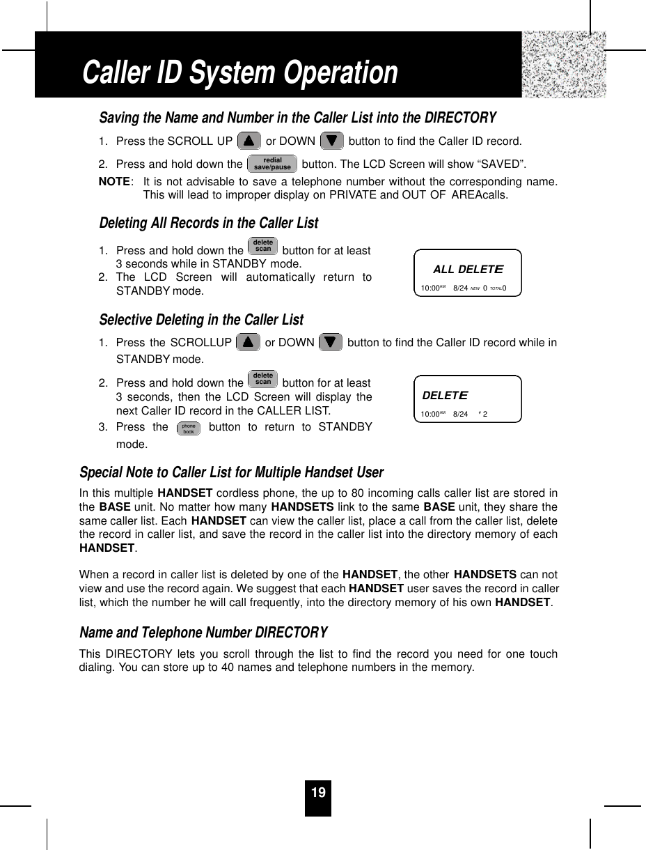 19Saving the Name and Number in the Caller List into the DIRECTORY1. Press the SCROLL UP or DOWN  button to find the Caller ID record.2. Press and hold down the  button. The LCD Screen will show “SAVED”.NOTE:It is not advisable to save a telephone number without the corresponding name.This will lead to improper display on PRIVATE and OUT OF AREAcalls.Deleting All Records in the Caller List1. Press and hold down the  button for at least3 seconds while in STANDBY mode.2. The  LCD  Screen  will  automatically  return  toSTANDBY mode.Selective Deleting in the Caller List1. Press the SCROLLUP or DOWN  button to find the Caller ID record while inSTANDBY mode.2. Press and hold down the  button for at least3 seconds, then the LCD Screen will display thenext Caller ID record in the CALLER LIST.3. Press the  button to return to STANDBYmode.Special Note to Caller List for Multiple Handset UserIn this multiple HANDSET cordless phone, the up to 80 incoming calls caller list are stored inthe BASE unit. No matter how many HANDSETS link to the same BASE unit, they share thesame caller list. Each HANDSET can view the caller list, place a call from the caller list, deletethe record in caller list, and save the record in the caller list into the directory memory of eachHANDSET.When a record in caller list is deleted by one of the HANDSET, the other HANDSETS can notview and use the record again. We suggest that each HANDSET user saves the record in callerlist, which the number he will call frequently, into the directory memory of his own HANDSET.Name and Telephone Number DIRECTORYThis DIRECTORY lets you scroll through the list to find the record you need for one touchdialing. You can store up to 40 names and telephone numbers in the memory.deletescandeletescanredialsave/pauseCaller ID System OperationALL DELETE10:00AM       8/24 NEW 0TOTAL0DELETE10:00AM       8/24  #2