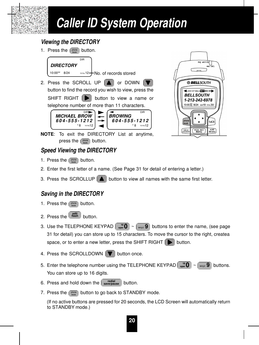 20Viewing the DIRECTORY1. Press the  button.2. Press the SCROLL UP or DOWN button to find the record you wish to view, press theSHIFT RIGHT button to view a name ortelephone number of more than 11 characters.NOTE: To exit the DIRECTORY List at anytime,press the  button.Speed Viewing the DIRECTORY1. Press the  button.2. Enter the first letter of a name. (See Page 31 for detail of entering a letter.)3. Press the SCROLLUP button to view all names with the same first letter.Saving in the DIRECTORY1. Press the  button.2. Press the  button.3. Use the TELEPHONE KEYPAD  ~ buttons to enter the name, (see page31 for detail) you can store up to 15 characters. To move the cursor to the right, createaspace, or to enter a new letter, press the SHIFT RIGHT button.4. Press the SCROLLDOWN  button once.5. Enter the telephone number using the TELEPHONE KEYPAD  ~ buttons.You can store up to 16 digits.6. Press and hold down the  button.7. Press the  button to go back to STANDBY mode.(If no active buttons are pressed for 20 seconds, the LCD Screen will automatically returnto STANDBY mode.)redialsave/pausewxyz 9wxyz 9editflashCaller ID System OperationDIRECTORY10:00AM        8/24  TOTAL 12  DIRNo. of records storedMICHAEL BROW6 0 4 - 5 5 5 - 1 2 1 2#8TOTAL12BROWING6 0 4 - 5 5 5 - 1 2 1 2#8TOTAL12DIR DIR